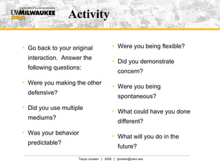 Activity Go back to your original interaction.  Answer the following questions: Were you making the other defensive? Did you use multiple mediums? Was your behavior predictable? Were you being flexible? Did you demonstrate concern? Were you being spontaneous? What could have you done different? What will you do in the future? 