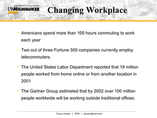 Changing Workplace Americans spend more than 100 hours commuting to work each year Two out of three Fortune 500 companies currently employ telecommuters. The United States Labor Department reported that 19 million people worked from home online or from another location in 2001 The Gartner Group estimated that by 2002 over 100 million people worldwide will be working outside traditional offices. 
