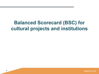 Balanced Scorecard (BSC) for
cultural projects and institutions




                                March 2013
 