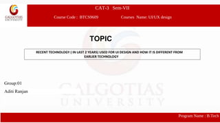 CAT-3 Sem-VII
Course Code : BTCS9609 Courses Name: UI/UX design
Program Name : B.Tech
RECENT TECHNOLOGY ( IN LAST 2 YEARS) USED FOR UI DESIGN AND HOW IT IS DIFFERENT FROM
EARLIER TECHNOLOGY
Group:01
Aditi Ranjan
TOPIC
 