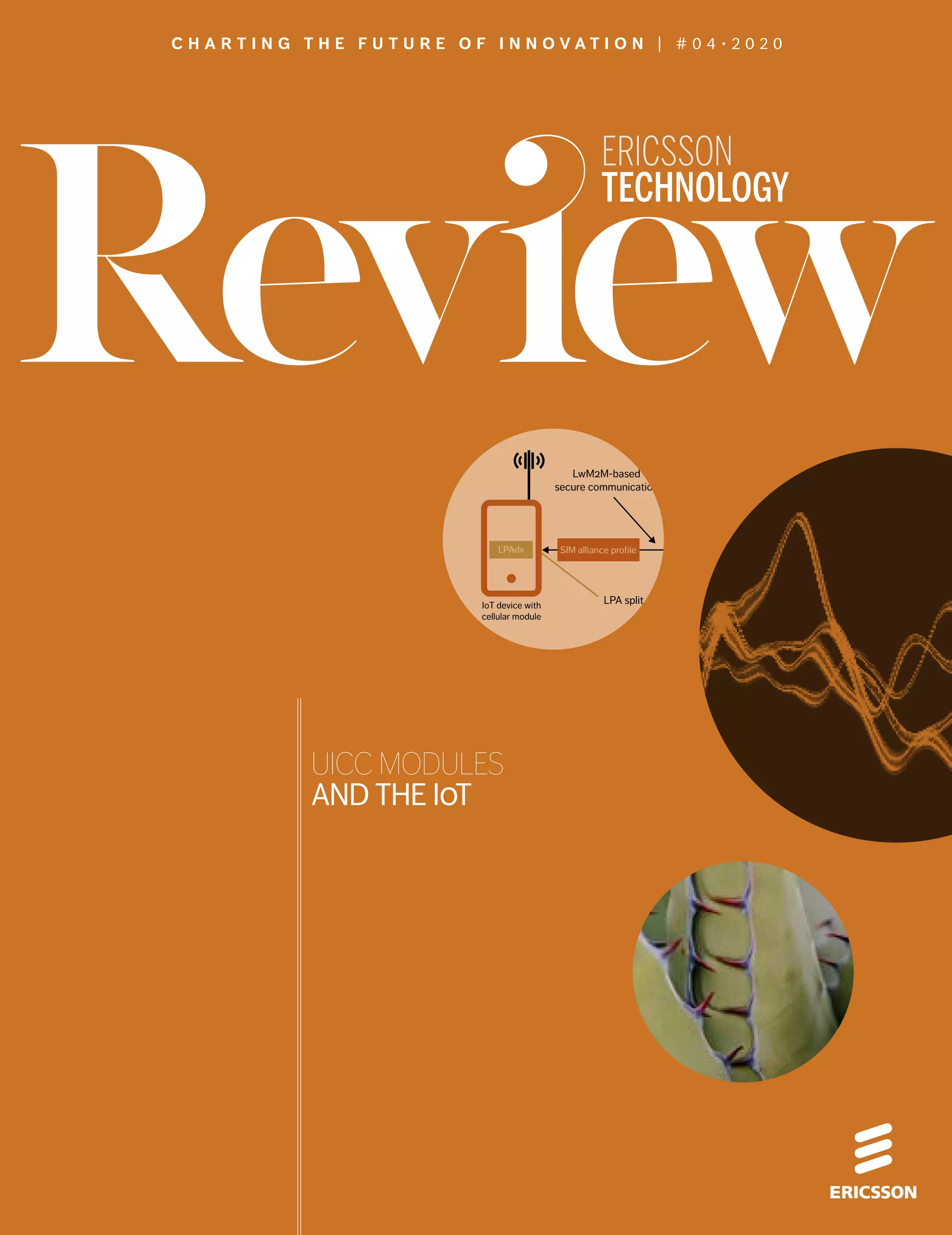 SIM alliance profile
LPA split
IoT
platform
HTTPS
Internet
Device owner/user
LwM2M-based
secure communication
IoT device with
cellular module
Provisioning
server
(SM-DP+)
Mobile
network
operator
LPAprLPAdv
UICC MODULES
AND THE IOT
ERICSSON
TECHNOLOGY
C H A R T I N G T H E F U T U R E O F I N N O V A T I O N | # 0 4 ∙ 2 0 2 0
 