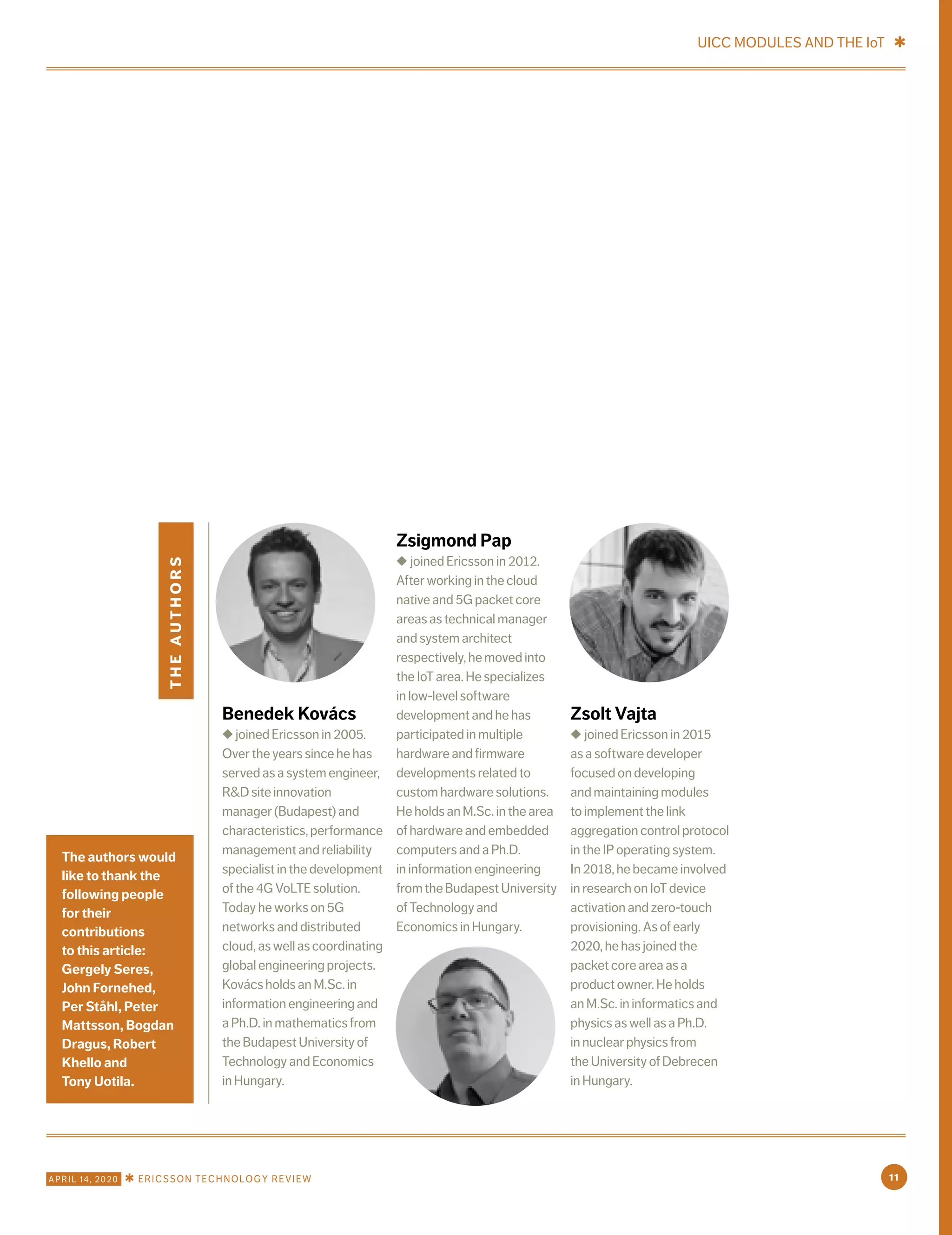 theauthors
Benedek Kovács
◆ joined Ericsson in 2005.
Over the years since he has
served as a system engineer,
R&D site innovation
manager (Budapest) and
characteristics,performance
management and reliability
specialist in the development
of the 4G VoLTE solution.
Today he works on 5G
networks and distributed
cloud, as well as coordinating
global engineering projects.
Kovács holds an M.Sc. in
information engineering and
a Ph.D. in mathematics from
the Budapest University of
Technology and Economics
in Hungary.
Zsigmond Pap
◆ joined Ericsson in 2012.
After working in the cloud
native and 5G packet core
areas as technical manager
and system architect
respectively, he moved into
the IoT area. He specializes
in low-level software
development and he has
participated in multiple
hardware and firmware
developments related to
custom hardware solutions.
He holds an M.Sc. in the area
of hardware and embedded
computers and a Ph.D.
in information engineering
fromtheBudapestUniversity
of Technology and
Economics in Hungary.
Zsolt Vajta
◆ joined Ericsson in 2015
as a software developer
focused on developing
and maintaining modules
to implement the link
aggregation control protocol
in the IP operating system.
In 2018, he became involved
in research on IoT device
activation and zero-touch
provisioning. As of early
2020, he has joined the
packet core area as a
product owner. He holds
an M.Sc. in informatics and
physics as well as a Ph.D.
in nuclear physics from
the University of Debrecen
in Hungary.
The authors would
like to thank the
following people
for their
contributions
to this article:
Gergely Seres,
John Fornehed,
Per Ståhl, Peter
Mattsson, Bogdan
Dragus, Robert
Khello and
Tony Uotila.
UICC MODULES AND THE IoT ✱
11APRIL 14, 2020 ✱ ERICSSON TECHNOLOGY REVIEW
 