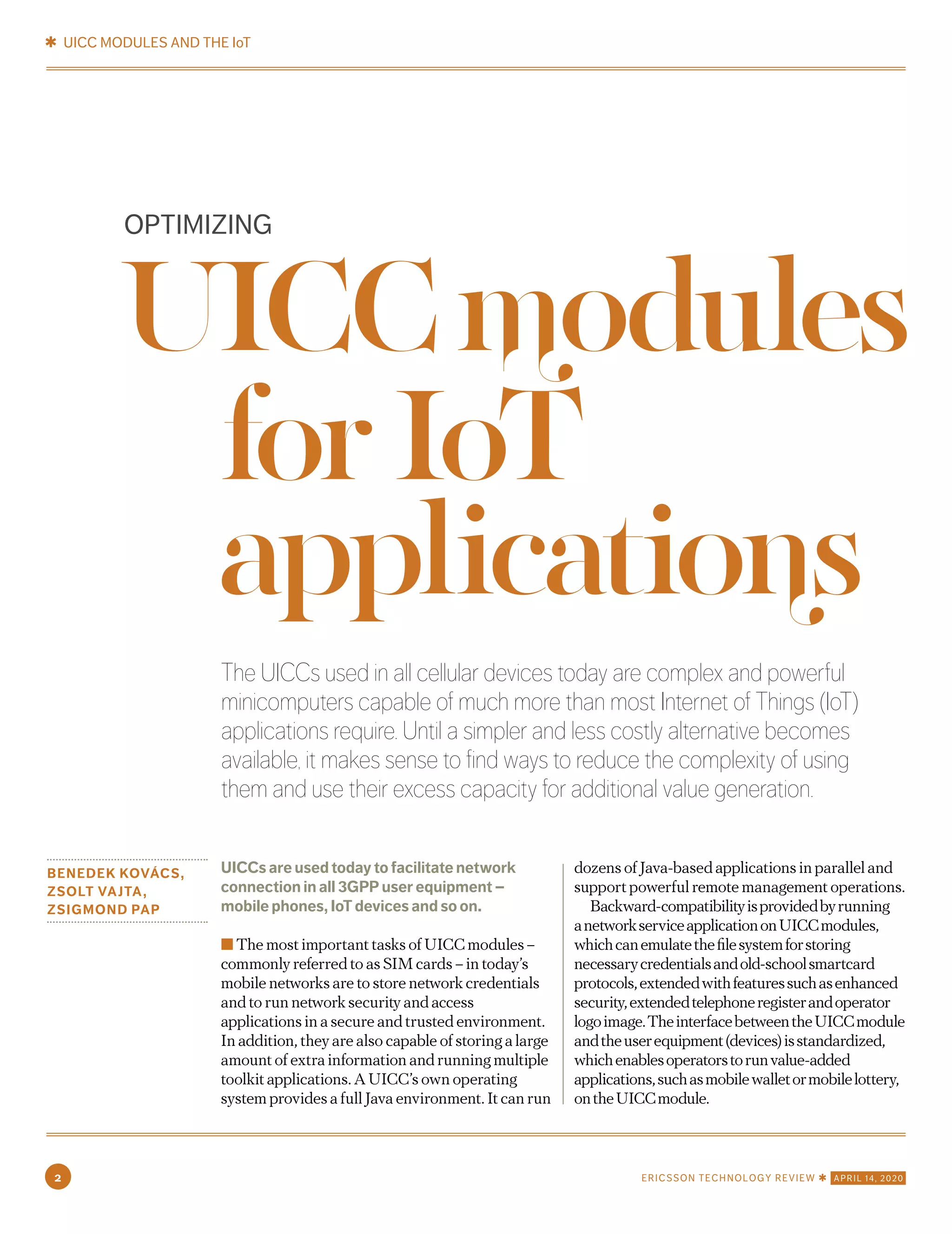 The UICCs used in all cellular devices today are complex and powerful
minicomputers capable of much more than most Internet of Things (IoT)
applications require. Until a simpler and less costly alternative becomes
available, it makes sense to find ways to reduce the complexity of using
them and use their excess capacity for additional value generation.
BENEDEK KOVÁCS,
ZSOLT VAJTA,
ZSIGMOND PAP
UICCs are used today to facilitate network
connection in all 3GPP user equipment –
mobile phones, IoT devices and so on.
■ The most important tasks of UICC modules –
commonly referred to as SIM cards – in today’s
mobile networks are to store network credentials
and to run network security and access
applications in a secure and trusted environment.
In addition, they are also capable of storing a large
amount of extra information and running multiple
toolkit applications. A UICC’s own operating
system provides a full Java environment. It can run
dozens of Java-based applications in parallel and
support powerful remote management operations.
Backward-compatibilityisprovidedbyrunning
anetworkserviceapplicationonUICCmodules,
whichcanemulatethefilesystemforstoring
necessarycredentialsandold-schoolsmartcard
protocols,extendedwithfeaturessuchasenhanced
security,extendedtelephoneregisterandoperator
logoimage.TheinterfacebetweentheUICCmodule
andtheuserequipment(devices)isstandardized,
whichenablesoperatorstorunvalue-added
applications,suchasmobilewalletormobilelottery,
ontheUICCmodule.
OPTIMIZING
UICCmodules
forIoT
applications
✱ UICC MODULES AND THE IoT
2 ERICSSON TECHNOLOGY REVIEW ✱ APRIL 14, 2020
 