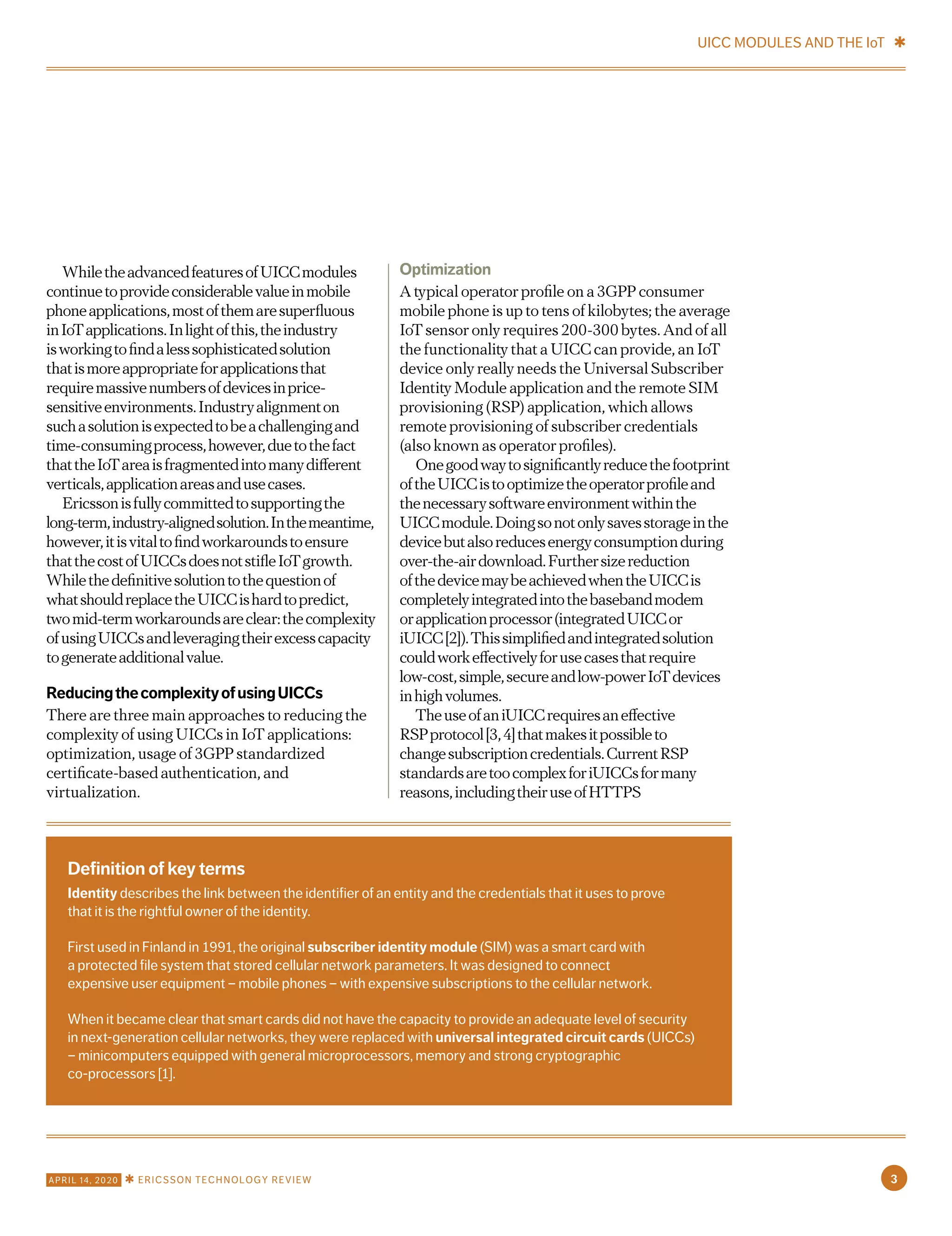 WhiletheadvancedfeaturesofUICCmodules
continuetoprovideconsiderablevalueinmobile
phoneapplications,mostofthemaresuperfluous
inIoTapplications.Inlightofthis,theindustry
isworkingtofindalesssophisticatedsolution
thatismoreappropriateforapplicationsthat
requiremassivenumbersofdevicesinprice-
sensitiveenvironments.Industryalignmenton
suchasolutionisexpectedtobeachallengingand
time-consumingprocess,however,duetothefact
thattheIoTareaisfragmentedintomanydifferent
verticals,applicationareasandusecases.
Ericssonisfullycommittedtosupportingthe
long-term,industry-alignedsolution.Inthemeantime,
however,itisvitaltofindworkaroundstoensure
thatthecostofUICCsdoesnotstifleIoTgrowth.
Whilethedefinitivesolutiontothequestionof
whatshouldreplacetheUICCishardtopredict,
twomid-termworkaroundsareclear:thecomplexity
ofusingUICCsandleveragingtheirexcesscapacity
togenerateadditionalvalue.
ReducingthecomplexityofusingUICCs
There are three main approaches to reducing the
complexity of using UICCs in IoT applications:
optimization, usage of 3GPP standardized
certificate-based authentication, and
virtualization.
Optimization
A typical operator profile on a 3GPP consumer
mobile phone is up to tens of kilobytes; the average
IoT sensor only requires 200-300 bytes. And of all
the functionality that a UICC can provide, an IoT
device only really needs the Universal Subscriber
Identity Module application and the remote SIM
provisioning (RSP) application, which allows
remote provisioning of subscriber credentials
(also known as operator profiles).
Onegoodwaytosignificantlyreducethefootprint
oftheUICCistooptimizetheoperatorprofileand
thenecessarysoftwareenvironmentwithinthe
UICCmodule.Doingsonotonlysavesstorageinthe
devicebutalsoreducesenergyconsumptionduring
over-the-airdownload.Furthersizereduction
ofthedevicemaybeachievedwhentheUICCis
completelyintegratedintothebasebandmodem
orapplicationprocessor(integratedUICCor
iUICC[2]).Thissimplifiedandintegratedsolution
couldworkeffectivelyforusecasesthatrequire
low-cost,simple,secureandlow-powerIoTdevices
inhighvolumes.
TheuseofaniUICCrequiresaneffective
RSPprotocol[3,4]thatmakesitpossibleto
changesubscriptioncredentials.CurrentRSP
standardsaretoocomplexforiUICCsformany
reasons,includingtheiruseofHTTPS
Definition of key terms
Identity describes the link between the identifier of an entity and the credentials that it uses to prove
that it is the rightful owner of the identity.
First used in Finland in 1991, the original subscriber identity module (SIM) was a smart card with
a protected file system that stored cellular network parameters. It was designed to connect
expensive user equipment – mobile phones – with expensive subscriptions to the cellular network.
When it became clear that smart cards did not have the capacity to provide an adequate level of security
in next-generation cellular networks, they were replaced with universal integrated circuit cards (UICCs)
– minicomputers equipped with general microprocessors, memory and strong cryptographic
co-processors [1].
UICC MODULES AND THE IoT ✱
3APRIL 14, 2020 ✱ ERICSSON TECHNOLOGY REVIEW
 