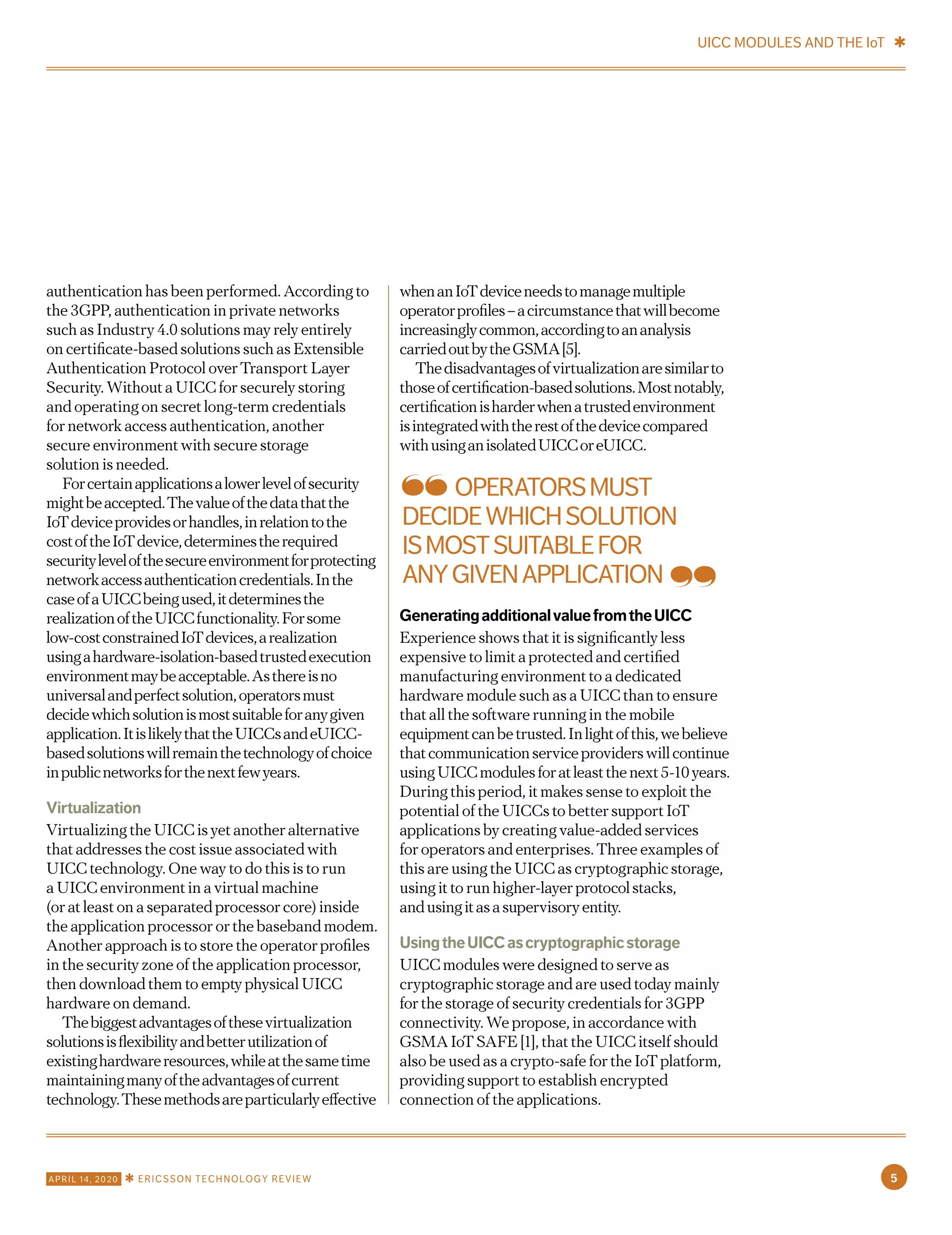 authentication has been performed. According to
the 3GPP, authentication in private networks
such as Industry 4.0 solutions may rely entirely
on certificate-based solutions such as Extensible
Authentication Protocol over Transport Layer
Security. Without a UICC for securely storing
and operating on secret long-term credentials
for network access authentication, another
secure environment with secure storage
solution is needed.
Forcertainapplicationsalowerlevelofsecurity
mightbeaccepted.Thevalueofthedatathatthe
IoTdeviceprovidesorhandles,inrelationtothe
costoftheIoTdevice,determinestherequired
securitylevelofthesecureenvironmentforprotecting
networkaccessauthenticationcredentials.Inthe
caseofaUICCbeingused,itdeterminesthe
realizationoftheUICCfunctionality.Forsome
low-costconstrainedIoTdevices,arealization
usingahardware-isolation-basedtrustedexecution
environmentmaybeacceptable.Asthereisno
universalandperfectsolution,operatorsmust
decidewhichsolutionismostsuitableforanygiven
application.ItislikelythattheUICCsandeUICC-
basedsolutionswillremainthetechnologyofchoice
inpublicnetworksforthenextfewyears.
Virtualization
Virtualizing the UICC is yet another alternative
that addresses the cost issue associated with
UICC technology. One way to do this is to run
a UICC environment in a virtual machine
(or at least on a separated processor core) inside
the application processor or the baseband modem.
Another approach is to store the operator profiles
in the security zone of the application processor,
then download them to empty physical UICC
hardware on demand.
Thebiggestadvantagesofthesevirtualization
solutionsisflexibilityandbetterutilizationof
existinghardwareresources,whileatthesametime
maintainingmanyoftheadvantagesofcurrent
technology.Thesemethodsareparticularlyeffective
whenanIoTdeviceneedstomanagemultiple
operatorprofiles–acircumstancethatwillbecome
increasinglycommon,accordingtoananalysis
carriedoutbytheGSMA[5].
Thedisadvantagesofvirtualizationaresimilarto
thoseofcertification-basedsolutions.Mostnotably,
certificationisharderwhenatrustedenvironment
isintegratedwiththerestofthedevicecompared
withusinganisolatedUICCoreUICC.
GeneratingadditionalvaluefromtheUICC
Experience shows that it is significantly less
expensive to limit a protected and certified
manufacturing environment to a dedicated
hardware module such as a UICC than to ensure
that all the software running in the mobile
equipmentcanbetrusted.Inlightofthis,webelieve
thatcommunicationserviceproviderswillcontinue
usingUICCmodulesforatleastthenext5-10years.
During this period, it makes sense to exploit the
potential of the UICCs to better support IoT
applications by creating value-added services
for operators and enterprises. Three examples of
this are using the UICC as cryptographic storage,
using it to run higher-layer protocolstacks,
andusingitasasupervisoryentity.
UsingtheUICCascryptographicstorage
UICC modules were designed to serve as
cryptographic storage and are used today mainly
for the storage of security credentials for 3GPP
connectivity. We propose, in accordance with
GSMA IoT SAFE [1], that the UICC itself should
also be used as a crypto-safe for the IoT platform,
providing support to establish encrypted
connection of the applications.
OPERATORSMUST
DECIDEWHICHSOLUTION
ISMOSTSUITABLEFOR
ANYGIVENAPPLICATION
UICC MODULES AND THE IoT ✱
5APRIL 14, 2020 ✱ ERICSSON TECHNOLOGY REVIEW
 