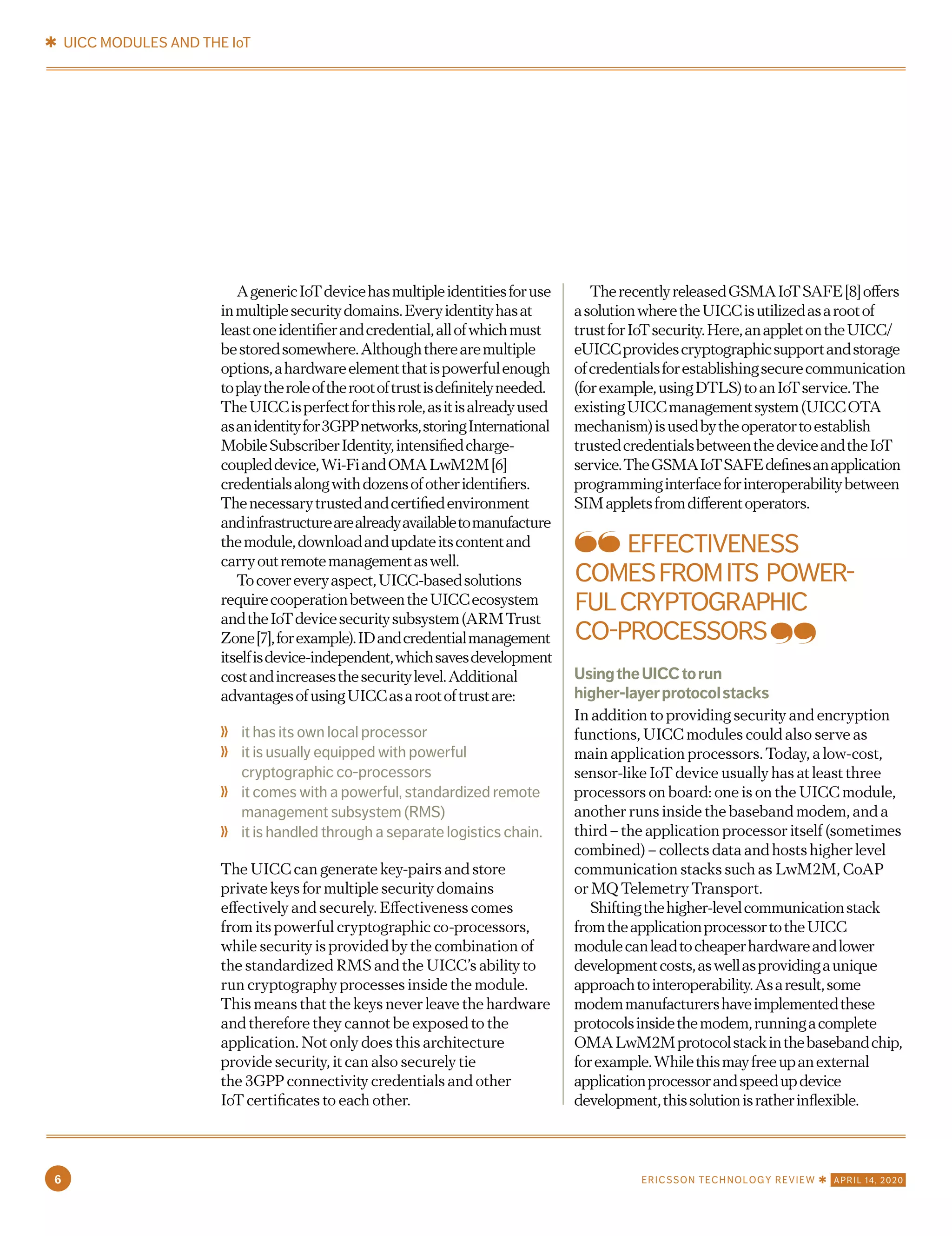 AgenericIoTdevicehasmultipleidentitiesforuse
inmultiplesecuritydomains.Everyidentityhasat
leastoneidentifierandcredential,allofwhichmust
bestoredsomewhere.Althoughtherearemultiple
options,ahardwareelementthatispowerfulenough
toplaytheroleoftherootoftrustisdefinitelyneeded.
TheUICCisperfectforthisrole,asitisalreadyused
asanidentityfor3GPPnetworks,storingInternational
MobileSubscriberIdentity,intensifiedcharge-
coupleddevice,Wi-FiandOMALwM2M[6]
credentialsalongwithdozensofotheridentifiers.
Thenecessarytrustedandcertifiedenvironment
andinfrastructurearealreadyavailabletomanufacture
themodule,downloadandupdateitscontentand
carryoutremotemanagementaswell.
Tocovereveryaspect,UICC-basedsolutions
requirecooperationbetweentheUICCecosystem
andtheIoTdevicesecuritysubsystem(ARMTrust
Zone[7],forexample).IDandcredentialmanagement
itselfisdevice-independent,whichsavesdevelopment
costandincreasesthesecuritylevel.Additional
advantagesofusingUICCasarootoftrustare:
	❭ it has its own local processor
	❭ it is usually equipped with powerful
cryptographic co-processors
	❭ it comes with a powerful, standardized remote
management subsystem (RMS)
	❭ it is handled through a separate logistics chain.
The UICC can generate key-pairs and store
private keys for multiple security domains
effectively and securely. Effectiveness comes
from its powerful cryptographic co-processors,
while security is provided by the combination of
the standardized RMS and the UICC’s ability to
run cryptography processes inside the module.
This means that the keys never leave the hardware
and therefore they cannot be exposed to the
application. Not only does this architecture
provide security, it can also securely tie
the 3GPP connectivity credentials and other
IoT certificates to each other.
TherecentlyreleasedGSMAIoTSAFE[8]offers
asolutionwheretheUICCisutilizedasarootof
trustforIoTsecurity.Here,anappletontheUICC/
eUICCprovidescryptographicsupportandstorage
ofcredentialsforestablishingsecurecommunication
(forexample,usingDTLS)toanIoTservice.The
existingUICCmanagementsystem(UICCOTA
mechanism)isusedbytheoperatortoestablish
trustedcredentialsbetweenthedeviceandtheIoT
service.TheGSMAIoTSAFEdefinesanapplication
programminginterfaceforinteroperabilitybetween
SIMappletsfromdifferentoperators.
UsingtheUICCtorun
higher-layerprotocolstacks
In addition to providing security and encryption
functions, UICC modules could also serve as
main application processors. Today, a low-cost,
sensor-like IoT device usually has at least three
processors on board: one is on the UICC module,
another runs inside the baseband modem, and a
third – the application processor itself (sometimes
combined) – collects data and hosts higher level
communication stacks such as LwM2M, CoAP
or MQ Telemetry Transport.
Shiftingthehigher-levelcommunicationstack
fromtheapplicationprocessortotheUICC
modulecanleadtocheaperhardwareandlower
developmentcosts,aswellasprovidingaunique
approachtointeroperability.Asaresult,some
modemmanufacturershaveimplementedthese
protocolsinsidethemodem,runningacomplete
OMALwM2Mprotocolstackinthebasebandchip,
forexample.Whilethismayfreeupanexternal
applicationprocessorandspeedupdevice
development,thissolutionisratherinflexible.
EFFECTIVENESS
COMESFROMITS POWER-
FULCRYPTOGRAPHIC
CO-PROCESSORS
✱ UICC MODULES AND THE IoT
6 ERICSSON TECHNOLOGY REVIEW ✱ APRIL 14, 2020
 