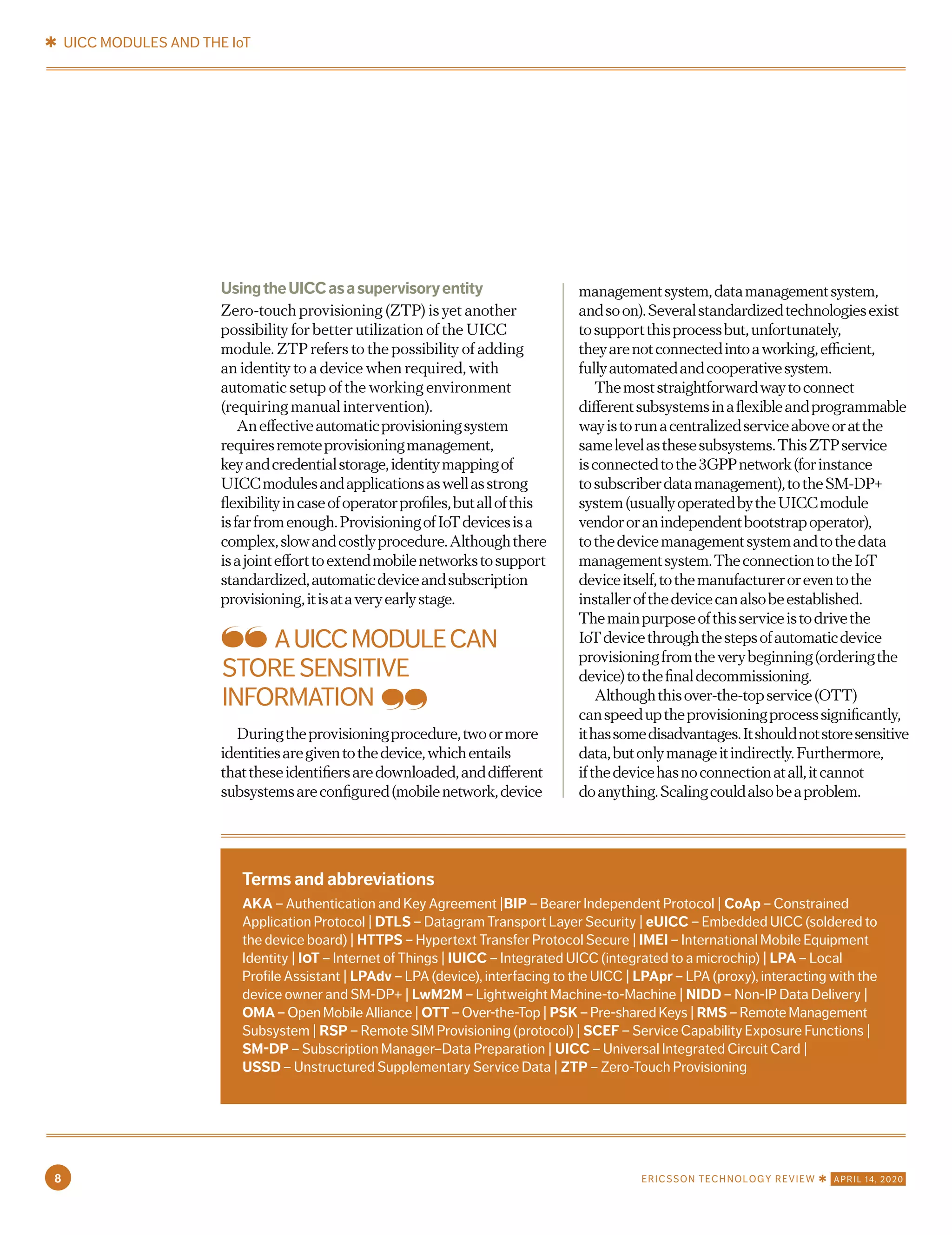 UsingtheUICCasasupervisoryentity
Zero-touch provisioning (ZTP) is yet another
possibility for better utilization of the UICC
module. ZTP refers to the possibility of adding
an identity to a device when required, with
automatic setup of the working environment
(requiring manual intervention).
Aneffectiveautomaticprovisioningsystem
requiresremoteprovisioningmanagement,
keyandcredentialstorage,identitymappingof
UICCmodulesandapplicationsaswellasstrong
flexibilityincaseofoperatorprofiles,butallofthis
isfarfromenough.ProvisioningofIoTdevicesisa
complex,slowandcostlyprocedure.Althoughthere
isajointefforttoextendmobilenetworkstosupport
standardized,automaticdeviceandsubscription
provisioning,itisataveryearlystage.
Duringtheprovisioningprocedure,twoormore
identitiesaregiventothedevice,whichentails
thattheseidentifiersaredownloaded,anddifferent
subsystemsareconfigured(mobilenetwork,device
managementsystem,datamanagementsystem,
andsoon).Severalstandardizedtechnologiesexist
tosupportthisprocessbut,unfortunately,
theyarenotconnectedintoaworking,efficient,
fullyautomatedandcooperativesystem.
Themoststraightforwardwaytoconnect
differentsubsystemsinaflexibleandprogrammable
wayistorunacentralizedserviceaboveoratthe
samelevelasthesesubsystems.ThisZTPservice
isconnectedtothe3GPPnetwork(forinstance
tosubscriberdatamanagement),totheSM-DP+
system(usuallyoperatedbytheUICCmodule
vendororanindependentbootstrapoperator),
tothedevicemanagementsystemandtothedata
managementsystem.TheconnectiontotheIoT
deviceitself,tothemanufactureroreventothe
installerofthedevicecanalsobeestablished.
Themainpurposeofthisserviceistodrivethe
IoTdevicethroughthestepsofautomaticdevice
provisioningfromtheverybeginning(orderingthe
device)tothefinaldecommissioning.
Althoughthisover-the-topservice(OTT)
canspeeduptheprovisioningprocesssignificantly,
ithassomedisadvantages.Itshouldnotstoresensitive
data,butonlymanageitindirectly.Furthermore,
ifthedevicehasnoconnectionatall,itcannot
doanything.Scalingcouldalsobeaproblem.
AUICCMODULECAN
STORESENSITIVE
INFORMATION
Terms and abbreviations
AKA – Authentication and Key Agreement |BIP – Bearer Independent Protocol | CoAp – Constrained
Application Protocol | DTLS – Datagram Transport Layer Security | eUICC – Embedded UICC (soldered to
the device board) | HTTPS – Hypertext Transfer Protocol Secure | IMEI – International Mobile Equipment
Identity | IOT – Internet of Things | IUICC – Integrated UICC (integrated to a microchip) | LPA – Local
Profile Assistant | LPAdv – LPA (device), interfacing to the UICC | LPApr – LPA (proxy), interacting with the
device owner and SM-DP+ | LwM2M – Lightweight Machine-to-Machine | NIDD – Non-IP Data Delivery |
OMA – Open Mobile Alliance | OTT – Over-the-Top | PSK – Pre-shared Keys | RMS – Remote Management
Subsystem | RSP – Remote SIM Provisioning (protocol) | SCEF – Service Capability Exposure Functions |
SM-DP – Subscription Manager–Data Preparation | UICC – Universal Integrated Circuit Card |
USSD – Unstructured Supplementary Service Data | ZTP – Zero-Touch Provisioning
✱ UICC MODULES AND THE IoT
8 ERICSSON TECHNOLOGY REVIEW ✱ APRIL 14, 2020
 