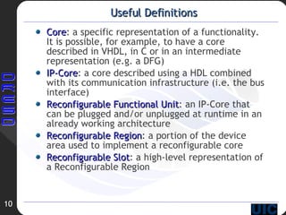 Useful Definitions Core : a specific representation of a functionality. It is possible, for example, to have a core described in VHDL, in C or in an intermediate representation (e.g. a DFG)‏ IP-Core : a core described using a HDL combined with its communication infrastructure (i.e. the bus interface)‏ Reconfigurable Functional Unit : an IP-Core that can be plugged and/or unplugged at runtime in an already working architecture Reconfigurable Region : a portion of the device area used to implement a reconfigurable core Reconfigurable Slot : a high-level representation of a Reconfigurable Region 