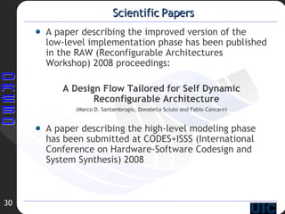 Scientific Papers A paper describing the improved version of the low-level implementation phase has been published in the RAW (Reconfigurable Architectures Workshop) 2008 proceedings: A Design Flow Tailored for Self Dynamic Reconfigurable Architecture (Marco D. Santambrogio, Donatella Sciuto and Fabio Cancare)‏ A paper describing the high-level modeling phase has been submitted at CODES+ISSS (International Conference on Hardware-Software Codesign and System Synthesis) 2008 