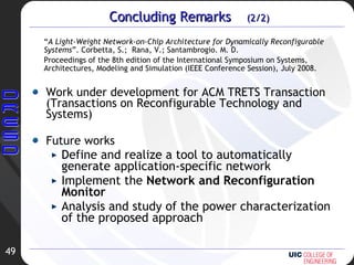 Concluding Remarks  (2/2) Work under development for ACM TRETS Transaction (Transactions on Reconfigurable Technology and Systems) Future works Define and realize a tool to automatically generate application-specific network Implement the  Network and Reconfiguration Monitor Analysis and study of the power characterization of the proposed approach “ A Light-Weight Network-on-Chip Architecture for Dynamically Reconfigurable Systems ”. Corbetta, S.;  Rana, V.; Santambrogio. M. D.  Proceedings of the 8th edition of the International Symposium on Systems, Architectures, Modeling and Simulation (IEEE Conference Session), July 2008.  