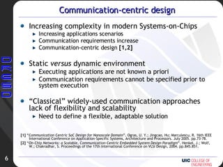 Communication-centric design Increasing complexity in modern Systems-on-Chips Increasing applications scenarios Communication requirements increase Communication-centric design  [1,2] Static  versus  dynamic environment Executing applications are not known a priori  Communication requirements cannot be specified prior to system execution “ Classical” widely-used communication approaches lack of flexibility and scalability Need to define a flexible, adaptable solution [1]  “ Communication Centric SoC Design for Nanoscale Domain ”. Ogras, U. Y.; Jingcao, Hu; Marculescu, R. 16th IEEE International Conference on Application-Specific Systems, Architecture and Processors. July 2005. pp.73-78. [2]  “ On-Chip Networks: a Scalable, Communication-Centric Embedded System Design Paradigm ”. Henkel, J.; Wolf, W.; Chakradhar, S. Proceedings of the 17th International Conference on VLSI Design, 2004. pp.845.851. 