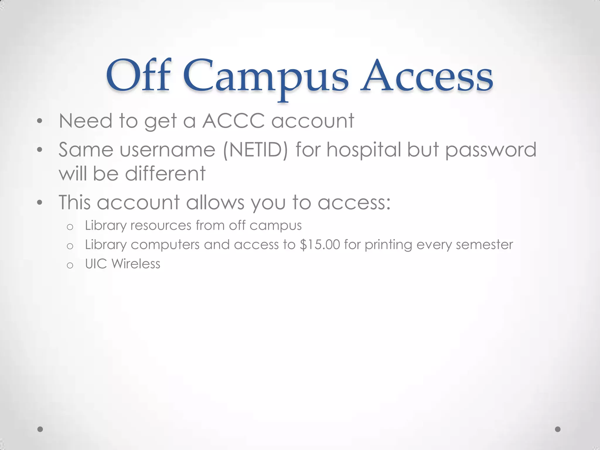 Off Campus Access
• Need to get a ACCC account
• Same username (NETID) for hospital but password
will be different
• This account allows you to access:
o Library resources from off campus
o Library computers and access to $15.00 for printing every semester
o UIC Wireless

 