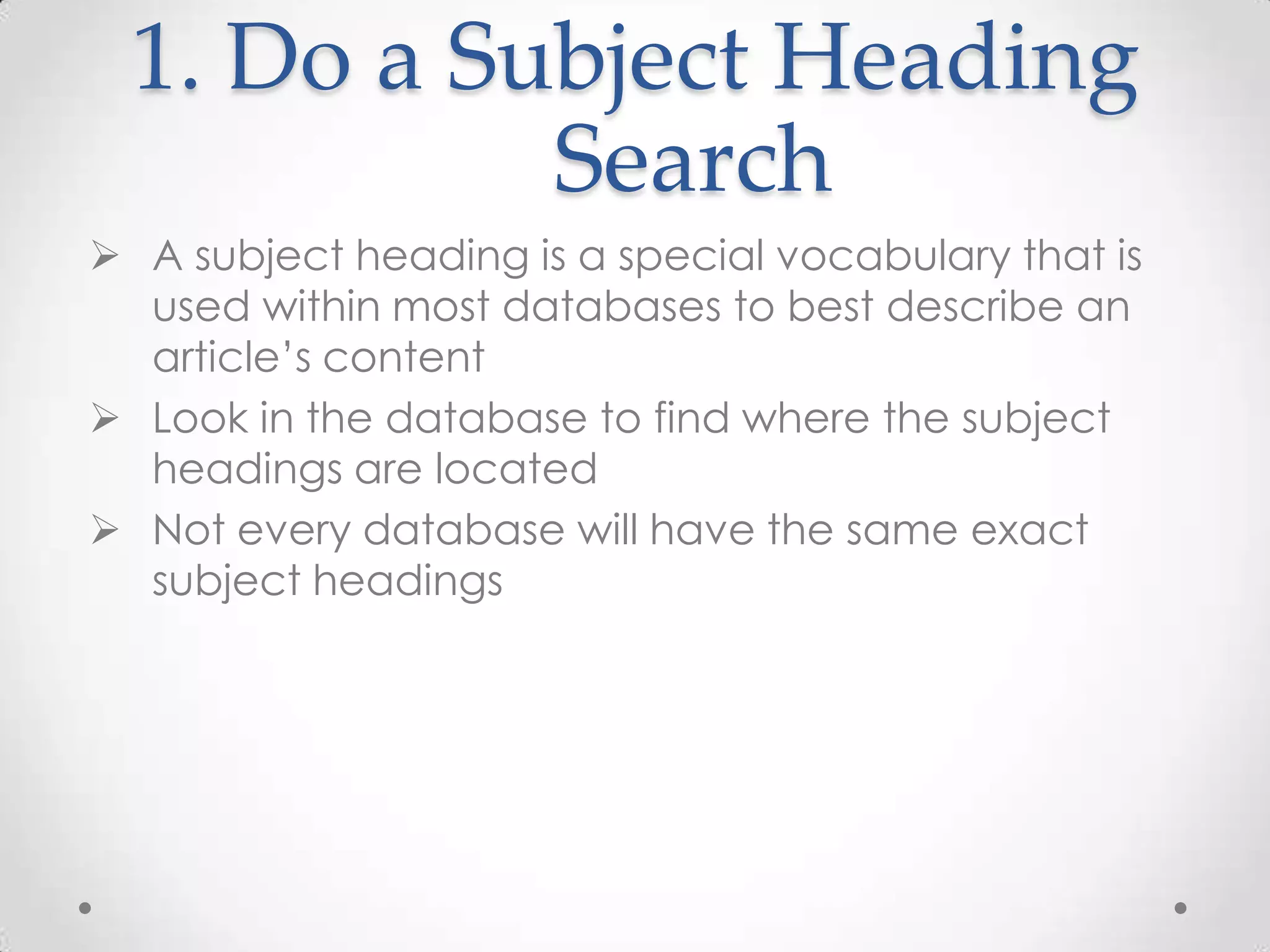 1. Do a Subject Heading
Search
 A subject heading is a special vocabulary that is
used within most databases to best describe an
article’s content
 Look in the database to find where the subject
headings are located
 Not every database will have the same exact
subject headings

 