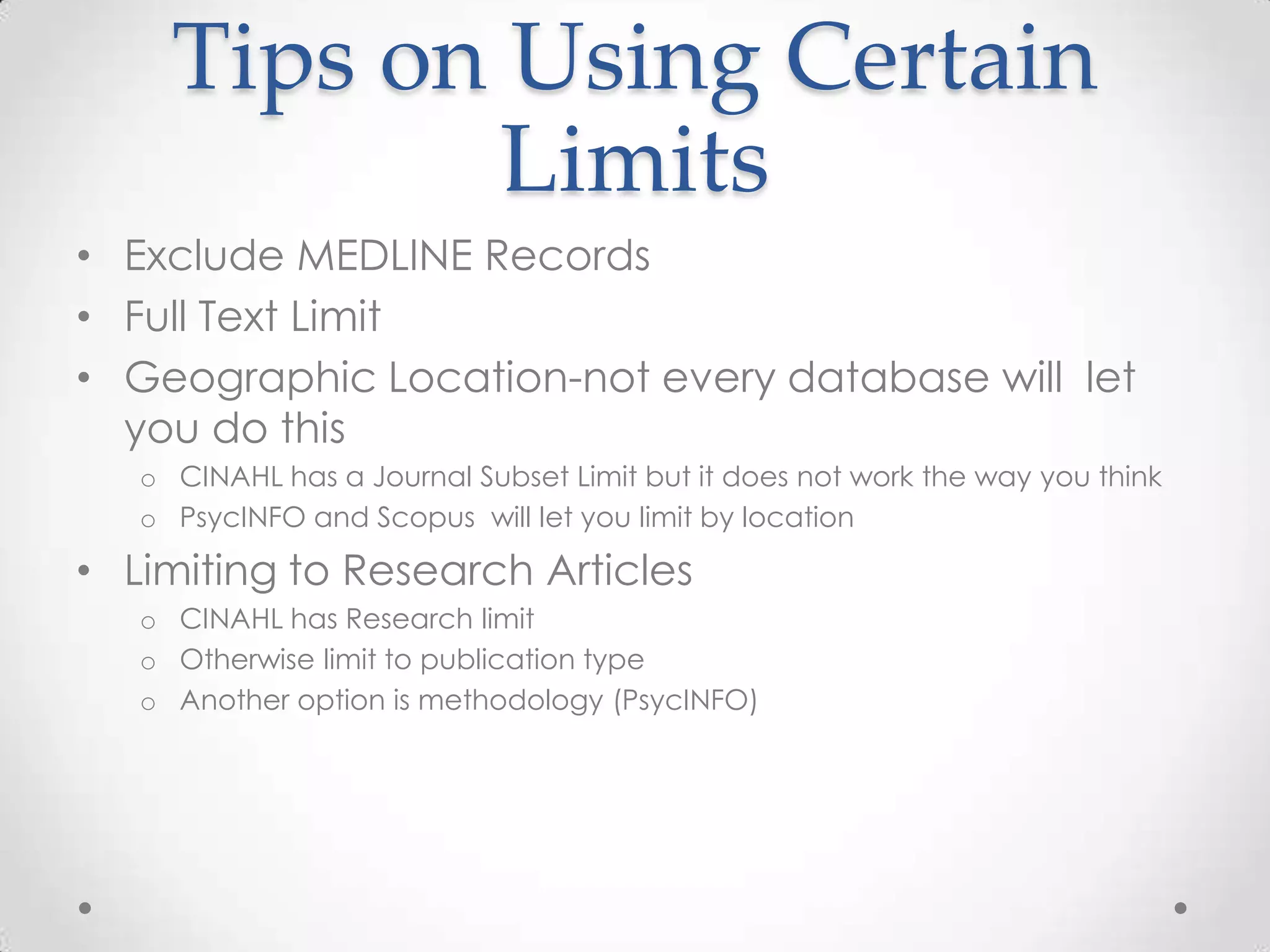 Tips on Using Certain
Limits
• Exclude MEDLINE Records
• Full Text Limit
• Geographic Location-not every database will let
you do this
o CINAHL has a Journal Subset Limit but it does not work the way you think
o PsycINFO and Scopus will let you limit by location

• Limiting to Research Articles
o CINAHL has Research limit
o Otherwise limit to publication type
o Another option is methodology (PsycINFO)

 