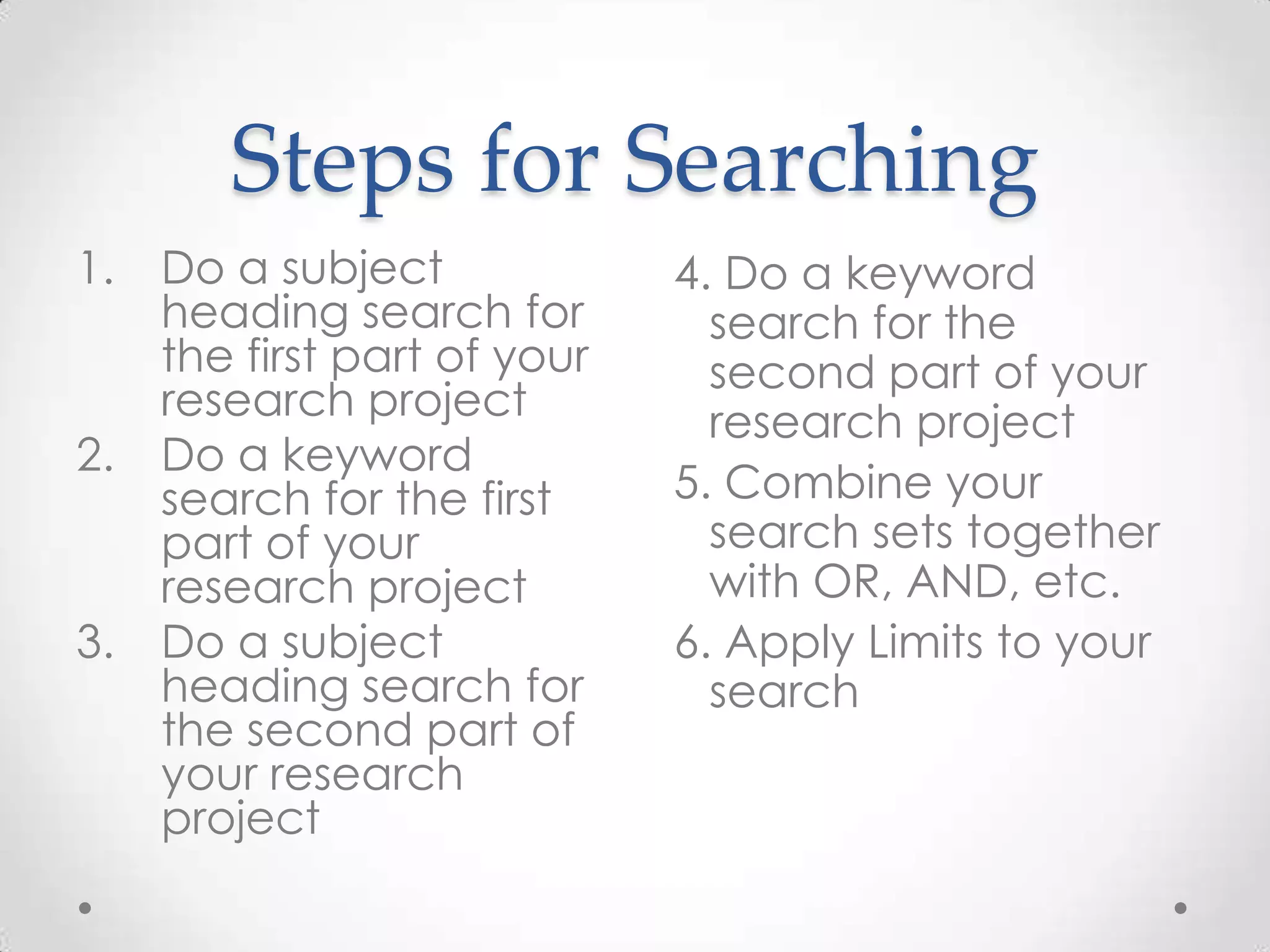 Steps for Searching
1.

2.

3.

Do a subject
heading search for
the first part of your
research project
Do a keyword
search for the first
part of your
research project
Do a subject
heading search for
the second part of
your research
project

4. Do a keyword
search for the
second part of your
research project
5. Combine your
search sets together
with OR, AND, etc.
6. Apply Limits to your
search

 