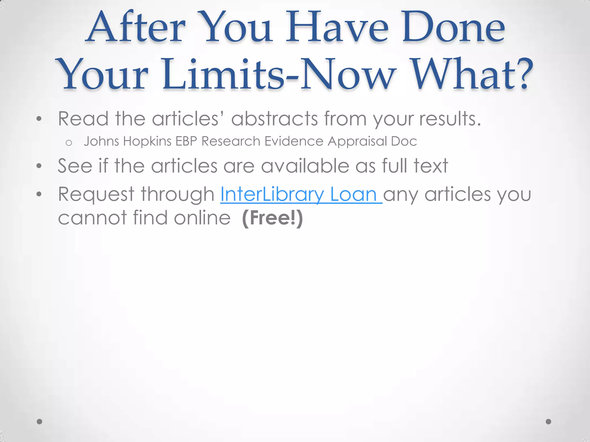 After You Have Done
Your Limits-Now What?
• Read the articles’ abstracts from your results.
o Johns Hopkins EBP Research Evidence Appraisal Doc

• See if the articles are available as full text
• Request through InterLibrary Loan any articles you
cannot find online (Free!)

 
