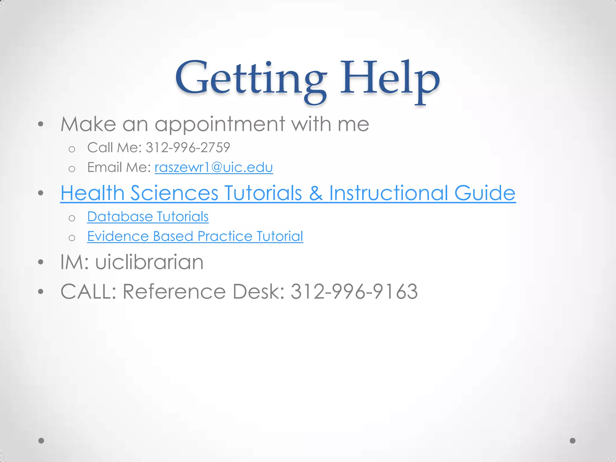 Getting Help
• Make an appointment with me
o Call Me: 312-996-2759
o Email Me: raszewr1@uic.edu

• Health Sciences Tutorials & Instructional Guide
o Database Tutorials
o Evidence Based Practice Tutorial

• IM: uiclibrarian
• CALL: Reference Desk: 312-996-9163

 