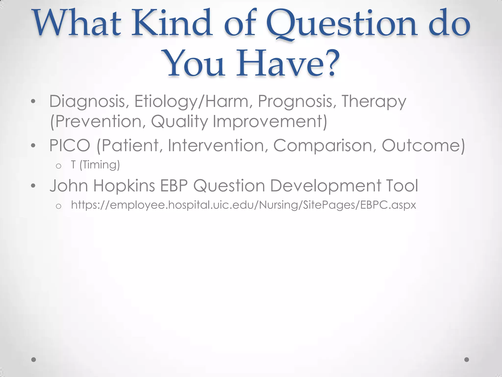 What Kind of Question do
You Have?
• Diagnosis, Etiology/Harm, Prognosis, Therapy
(Prevention, Quality Improvement)
• PICO (Patient, Intervention, Comparison, Outcome)
o T (Timing)

• John Hopkins EBP Question Development Tool
o https://employee.hospital.uic.edu/Nursing/SitePages/EBPC.aspx

 