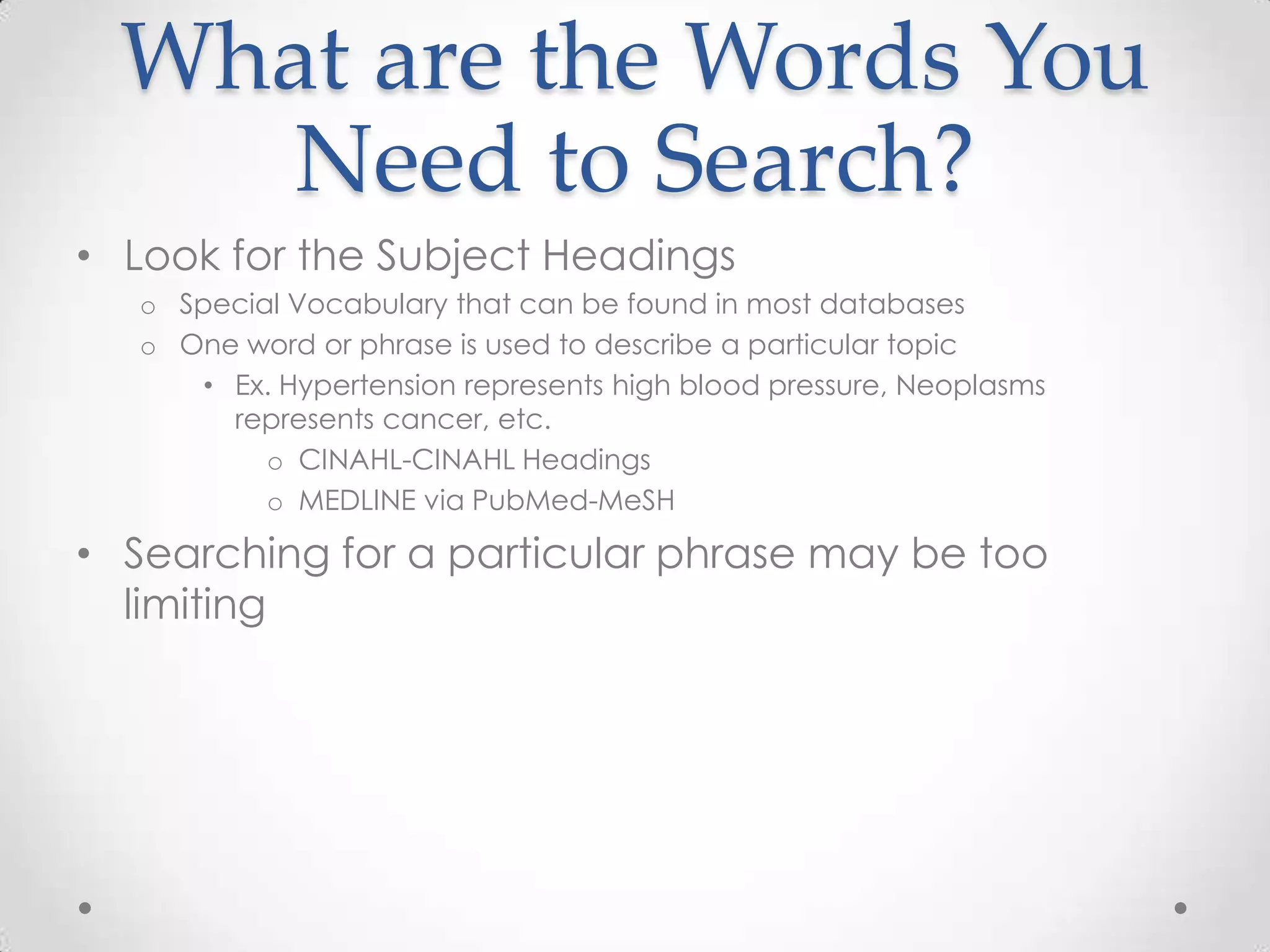 What are the Words You
Need to Search?
• Look for the Subject Headings
o Special Vocabulary that can be found in most databases
o One word or phrase is used to describe a particular topic
• Ex. Hypertension represents high blood pressure, Neoplasms
represents cancer, etc.
o CINAHL-CINAHL Headings
o MEDLINE via PubMed-MeSH

• Searching for a particular phrase may be too
limiting

 
