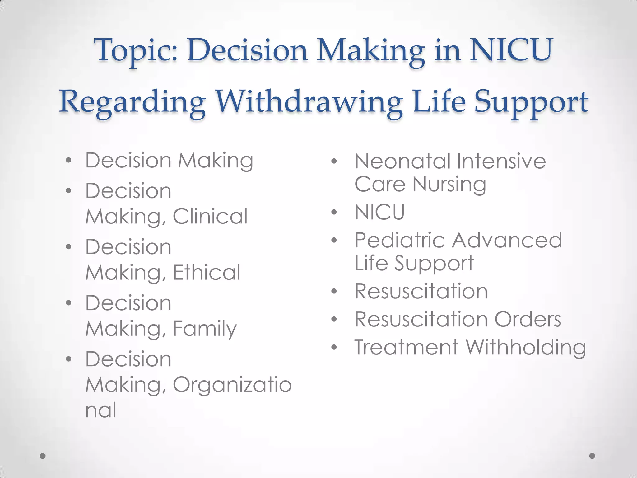 Topic: Decision Making in NICU
Regarding Withdrawing Life Support
• Decision Making
• Decision
Making, Clinical
• Decision
Making, Ethical
• Decision
Making, Family
• Decision
Making, Organizatio
nal

• Neonatal Intensive
Care Nursing
• NICU
• Pediatric Advanced
Life Support
• Resuscitation
• Resuscitation Orders
• Treatment Withholding

 