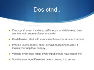 Dos ctnd..
S Cleanup all event handlers, setTimeouts and deferreds, they
are the main source of memory leaks
S Go defensive, start with error case then code for success case
S Provide user feedback about all waiting/loading to user, it
makes your app look snappy.
S Validate every user input, every input should have upper limit
S Sanitize user input if needed before posting it to server
 
