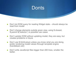 Donts
S Don’t do DOM query for reading Widget state – should always be
read from model
S Don’t change elements outside given view, using $.closest,
$.parent $(‘selector’) is possible use cases
S Don’t update DOM without updating model, they are easy, but
creates problems in future
S Don’t use $.html(value) unless you know what you are doing,
prefer rendering model values through template engine
(handlebars etc)
S Don’t write JavaScript files bigger than 200 lines, smaller the
better.
 
