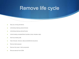 Remove life cycle
S Stop any running animations
S Unbind/stop listening external Events
S Unbind/stop listening internal Events
S Unbind loading complete/failure handlers (meta, template ,data)
S Abort any loading calls
S Clear timeouts, intervals, debounced/deferred executions
S Remove trails (popups)
S Remove Sub views / child components
S Remove element from DOM
 