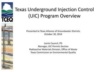 Texas Underground Injection Control 
(UIC) Program Overview 
Presented to Texas Alliance of Groundwater Districts 
October 30, 2014 
Lorrie Council, PG 
Manager, UIC Permits Section 
Radioactive Materials Division, Office of Waste 
Texas Commission on Environmental Quality 
 