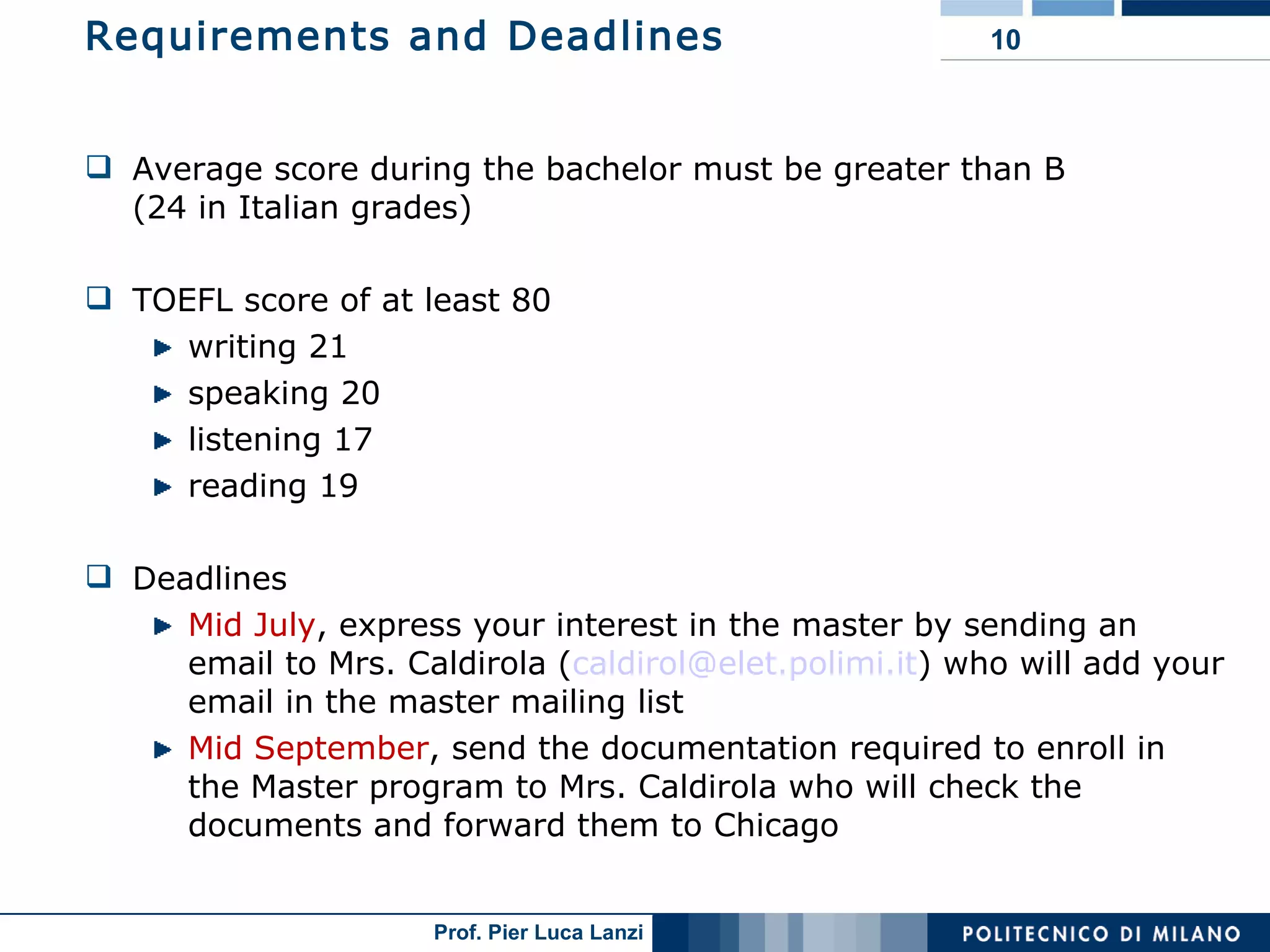 Requirements and Deadlines Average score during the bachelor must be greater than B  (24 in Italian grades) TOEFL score of at least 80  writing 21 speaking 20 listening 17 reading 19 Deadlines Mid July , express your interest in the master by sending an email to Mrs. Caldirola ( [email_address] ) who will add your email in the master mailing list Mid September , send the documentation required to enroll in the Master program to Mrs. Caldirola who will check the documents and forward them to Chicago 
