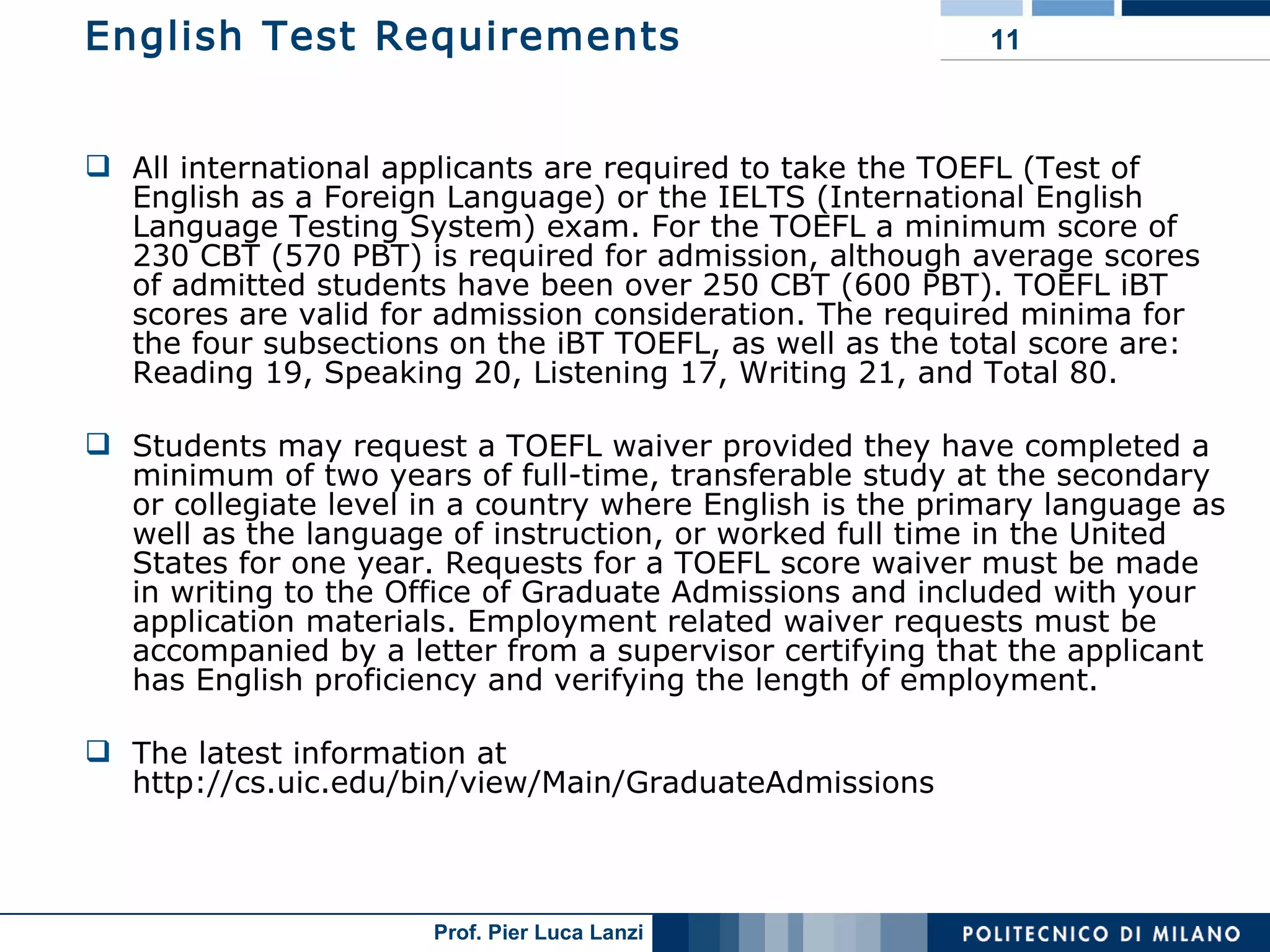 English Test Requirements All international applicants are required to take the TOEFL (Test of English as a Foreign Language) or the IELTS (International English Language Testing System) exam. For the TOEFL a minimum score of 230 CBT (570 PBT) is required for admission, although average scores of admitted students have been over 250 CBT (600 PBT). TOEFL iBT scores are valid for admission consideration. The required minima for the four subsections on the iBT TOEFL, as well as the total score are: Reading 19, Speaking 20, Listening 17, Writing 21, and Total 80.  Students may request a TOEFL waiver provided they have completed a minimum of two years of full-time, transferable study at the secondary or collegiate level in a country where English is the primary language as well as the language of instruction, or worked full time in the United States for one year. Requests for a TOEFL score waiver must be made in writing to the Office of Graduate Admissions and included with your application materials. Employment related waiver requests must be accompanied by a letter from a supervisor certifying that the applicant has English proficiency and verifying the length of employment. The latest information at  http://cs.uic.edu/bin/view/Main/GraduateAdmissions 