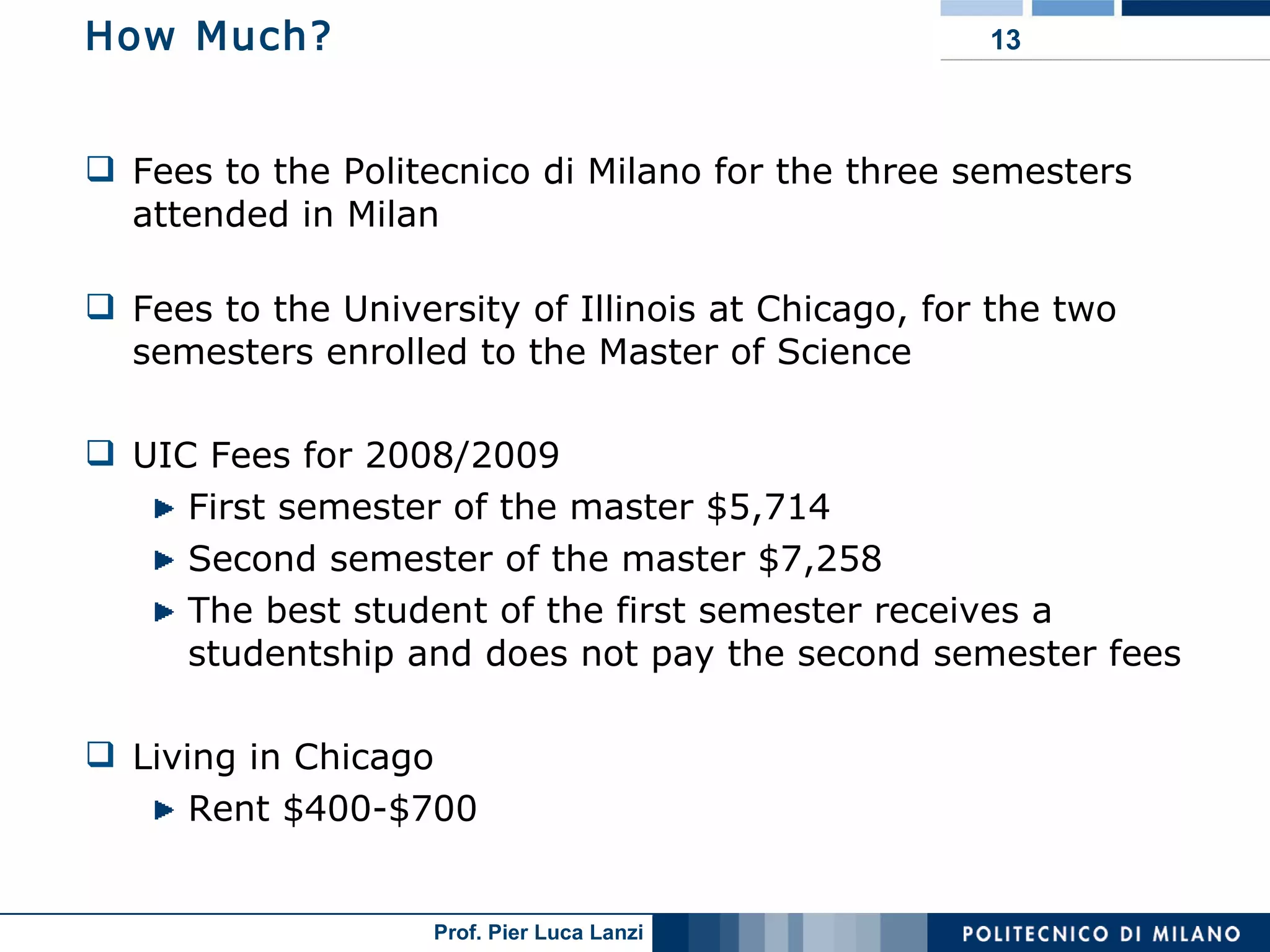 How Much? Fees to the Politecnico di Milano for the three semesters attended in Milan Fees to the University of Illinois at Chicago, for the two semesters enrolled to the Master of Science UIC Fees for 2008/2009 First semester of the master $5,714 Second semester of the master $7,258 The best student of the first semester receives a studentship and does not pay the second semester fees Living in Chicago Rent $400-$700 