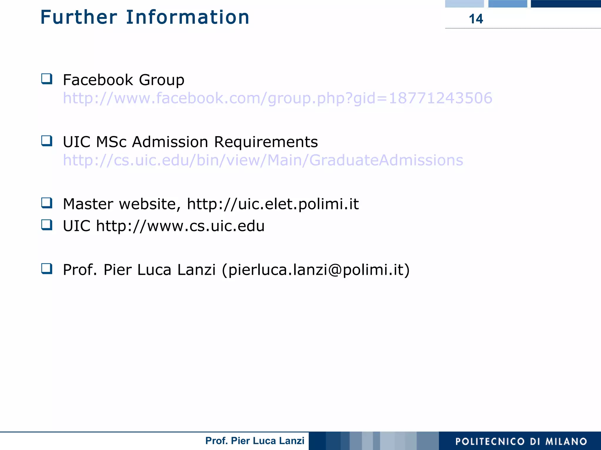 Further Information Facebook Group http://www.facebook.com/group.php?gid=18771243506 UIC MSc Admission Requirements http://cs.uic.edu/bin/view/Main/GraduateAdmissions Master website, http://uic.elet.polimi.it UIC http://www.cs.uic.edu Prof. Pier Luca Lanzi (pierluca.lanzi@polimi.it) 
