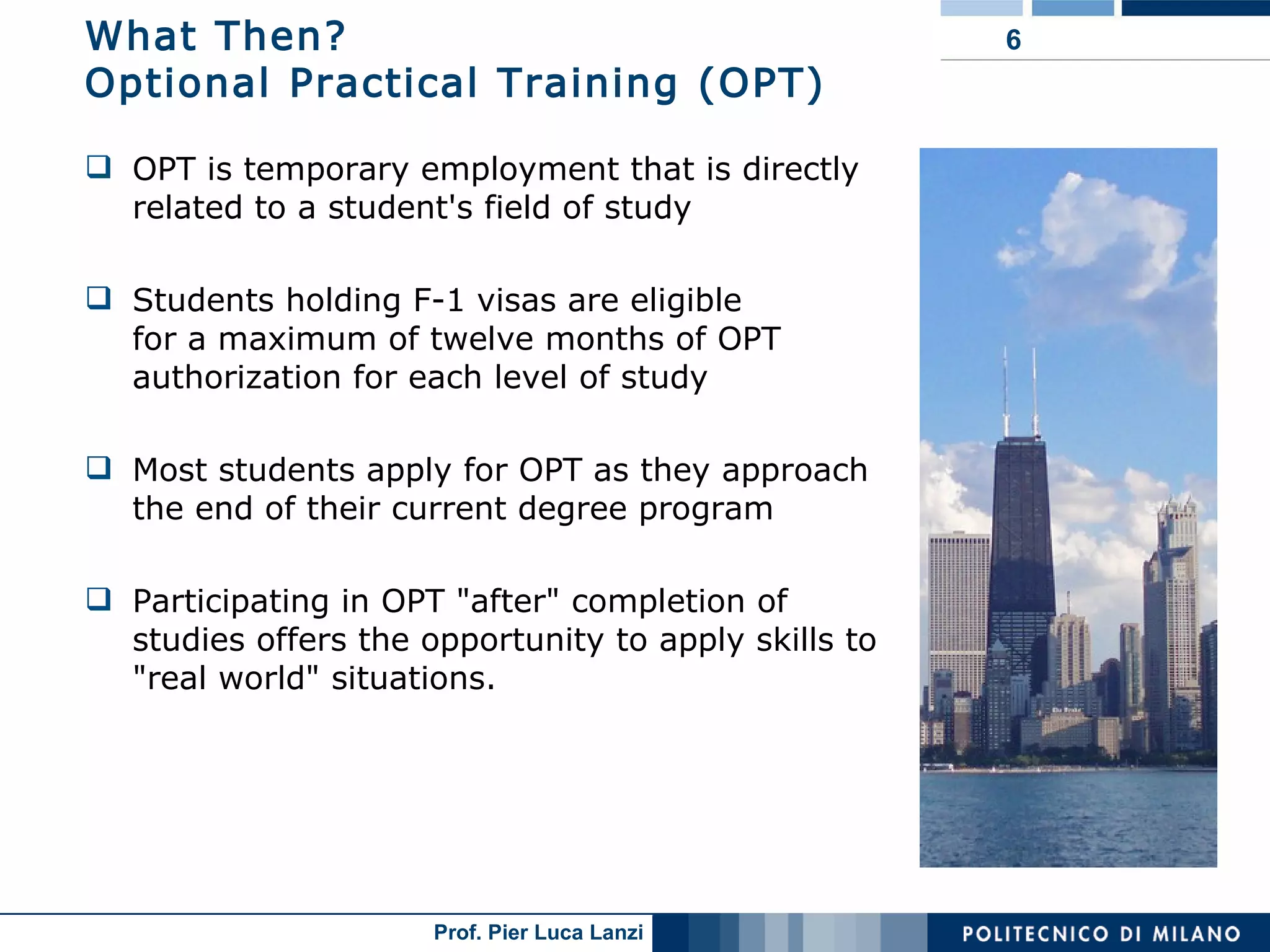 What Then? Optional Practical Training (OPT) OPT is temporary employment that is directly related to a student's field of study  Students holding F-1 visas are eligible  for a maximum of twelve months of OPT authorization for each level of study Most students apply for OPT as they approach the end of their current degree program Participating in OPT "after" completion of studies offers the opportunity to apply skills to "real world" situations.  