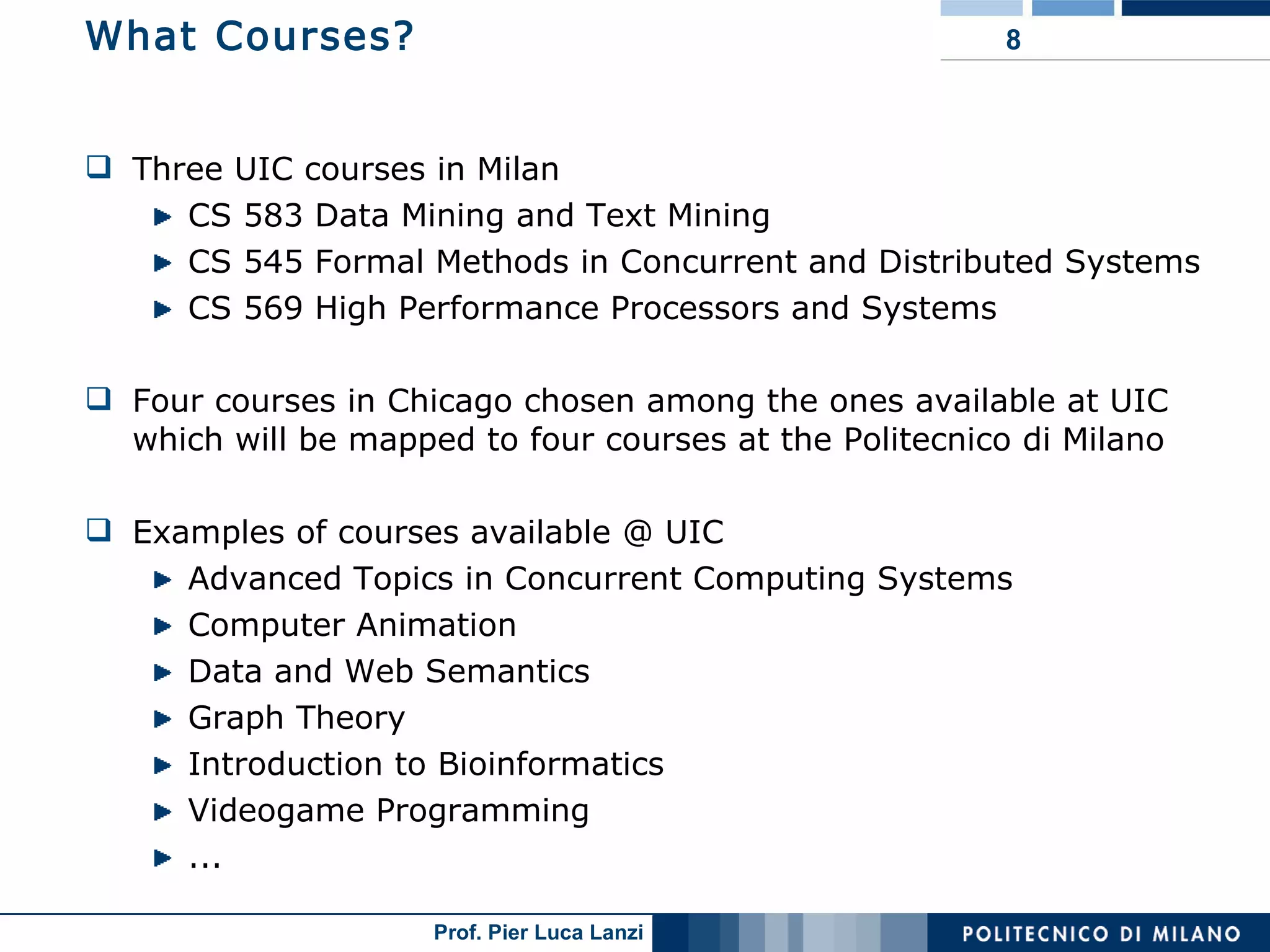 What Courses? Three UIC courses in Milan CS 583 Data Mining and Text Mining CS 545 Formal Methods in Concurrent and Distributed Systems CS 569 High Performance Processors and Systems Four courses in Chicago chosen among the ones available at UIC  which will be mapped to four courses at the Politecnico di Milano Examples of courses available @ UIC Advanced Topics in Concurrent Computing Systems  Computer Animation Data and Web Semantics  Graph Theory  Introduction to Bioinformatics Videogame Programming ...  