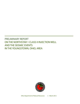 PRELIMINARY REPORT
ON THE NORTHSTAR 1 CLASS II INJECTION WELL
AND THE SEISMIC EVENTS
IN THE YOUNGSTOWN, OHIO, AREA




             Ohio Department of Natural Resources 	   March 2012
 