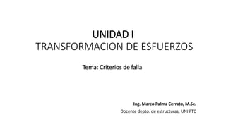 UNIDAD I
TRANSFORMACION DE ESFUERZOS
Ing. Marco Palma Cerrato, M.Sc.
Docente depto. de estructuras, UNI FTC
Tema: Criterios de falla
 