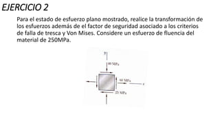 EJERCICIO 2
Para el estado de esfuerzo plano mostrado, realice la transformación de
los esfuerzos además de el factor de seguridad asociado a los criterios
de falla de tresca y Von Mises. Considere un esfuerzo de fluencia del
material de 250MPa.
 