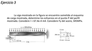 Ejercicio 3
La viga mostrada en la figura se encuentra sometida al esquema
de carga mostrada, determine los esfuerzos en el punto P del perfil
mostrado. Considere I = 67.4e-4 m4. Considere Fy del acero, 345MPa.
 