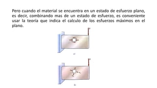 Pero cuando el material se encuentra en un estado de esfuerzo plano,
es decir, combinando mas de un estado de esfuerzo, es conveniente
usar la teoría que indica el calculo de los esfuerzos máximos en el
plano.
 