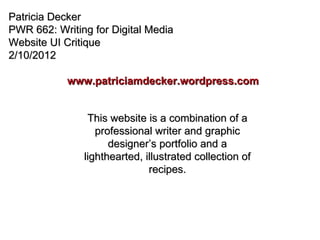 Patricia Decker PWR 662: Writing for Digital Media Website UI Critique 2/10/2012 www.patriciamdecker.wordpress.com This website is a combination of a professional writer and graphic designer’s portfolio and a lighthearted, illustrated collection of recipes. 