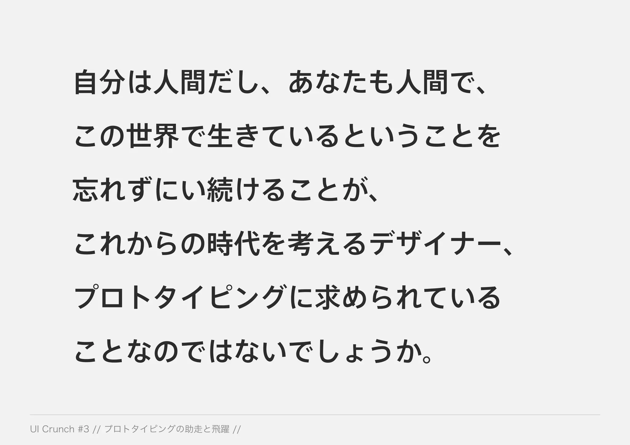 自分は人間だし、あなたも人間で、
この世界で生きているということを
忘れずにい続けることが、
これからの時代を考えるデザイナー、
プロトタイピングに求められている
ことなのではないでしょうか。
 