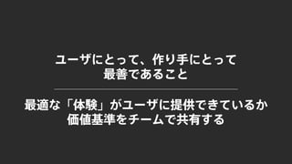 ユーザにとって、作り手にとって
最善であること
最適な「体験」がユーザに提供できているか
価値基準をチームで共有する
 