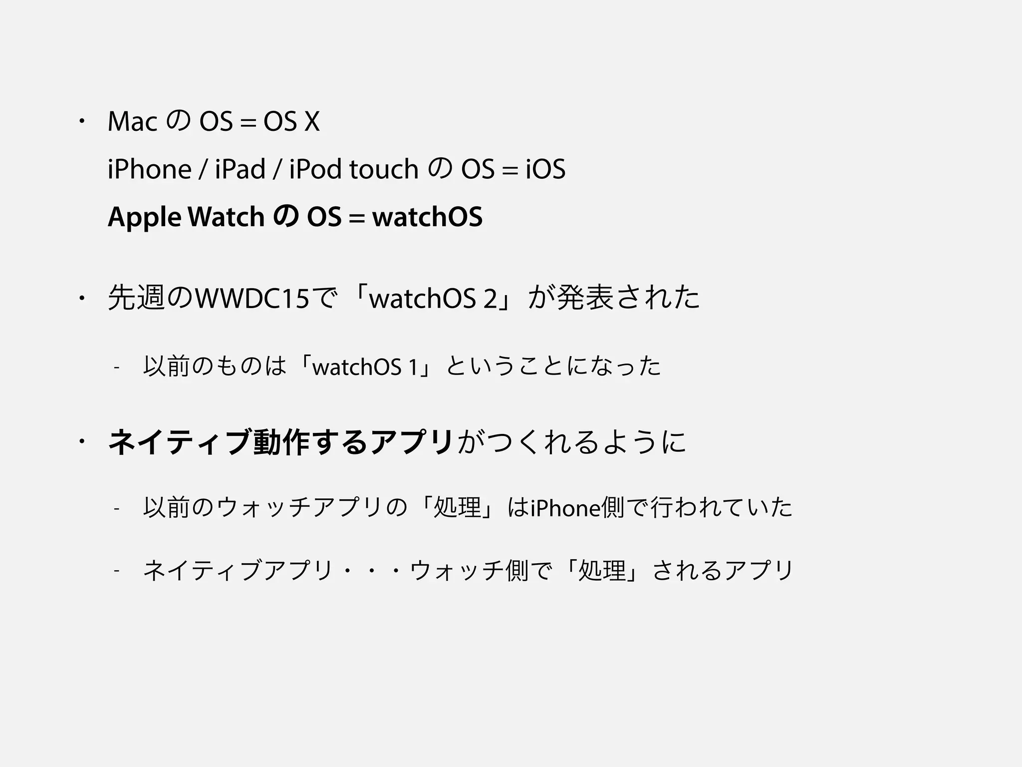 • Mac の OS = OS X 
iPhone / iPad / iPod touch の OS = iOS 
Apple Watch の OS = watchOS
• 先週のWWDC15で「watchOS 2」が発表された
- 以前のものは「watchOS 1」ということになった
• ネイティブ動作するアプリがつくれるように
- 以前のウォッチアプリの「処理」はiPhone側で行われていた
- ネイティブアプリ・・・ウォッチ側で「処理」されるアプリ
 