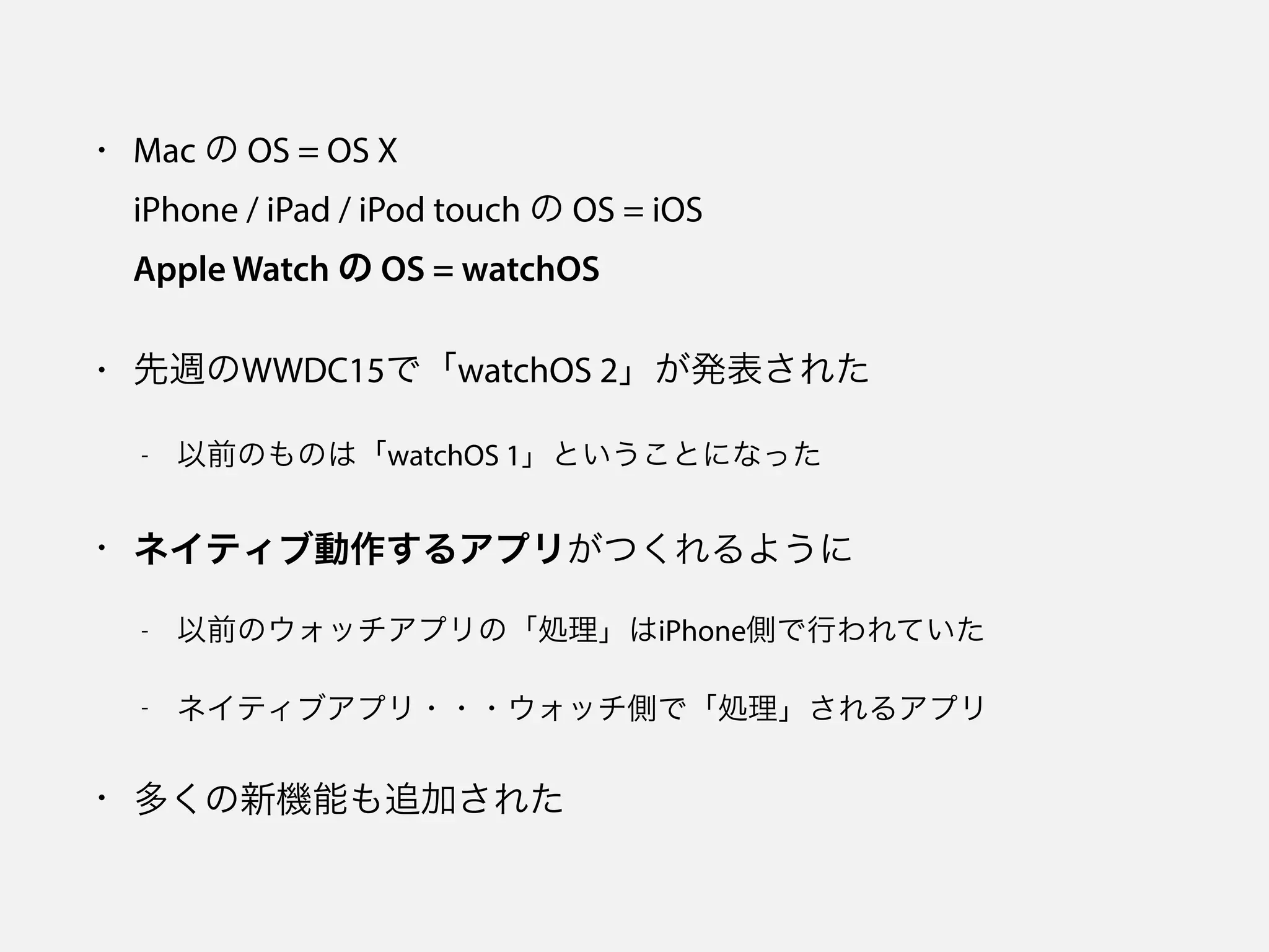 • Mac の OS = OS X 
iPhone / iPad / iPod touch の OS = iOS 
Apple Watch の OS = watchOS
• 先週のWWDC15で「watchOS 2」が発表された
- 以前のものは「watchOS 1」ということになった
• ネイティブ動作するアプリがつくれるように
- 以前のウォッチアプリの「処理」はiPhone側で行われていた
- ネイティブアプリ・・・ウォッチ側で「処理」されるアプリ
• 多くの新機能も追加された
 