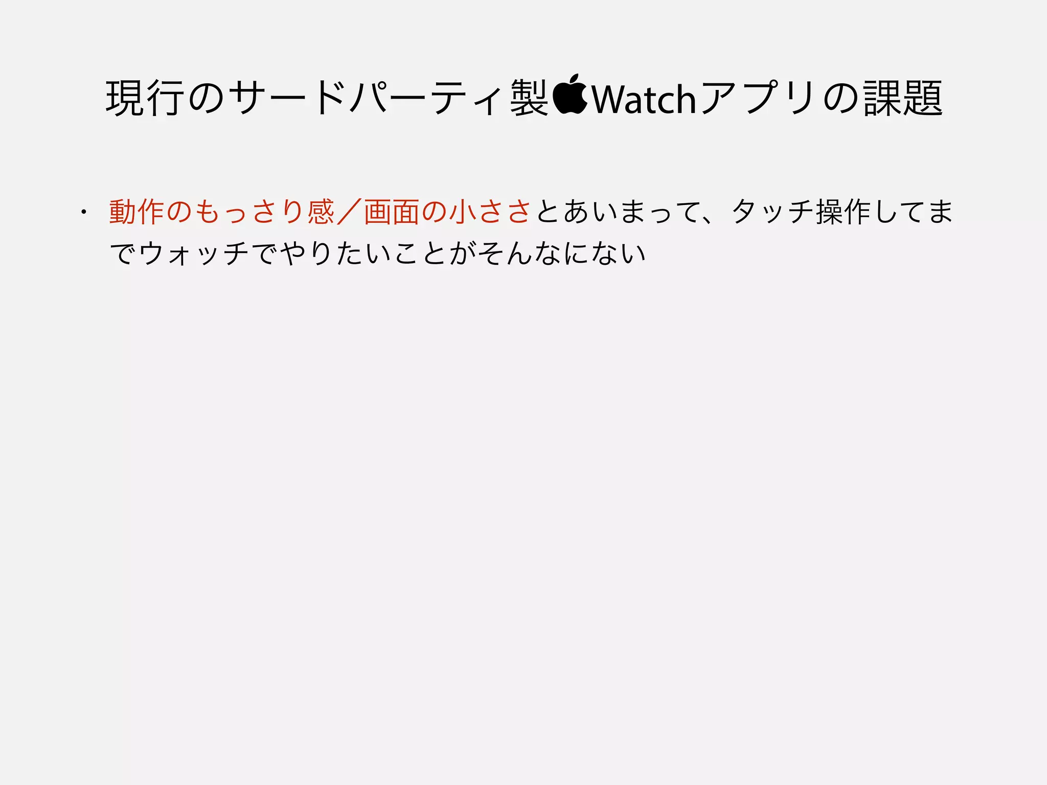 現行のサードパーティ製Watchアプリの課題
• 動作のもっさり感／画面の小ささとあいまって、タッチ操作してま
でウォッチでやりたいことがそんなにない
 