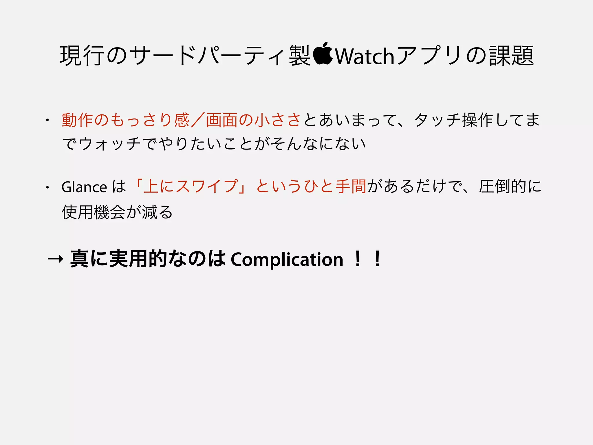 現行のサードパーティ製Watchアプリの課題
• 動作のもっさり感／画面の小ささとあいまって、タッチ操作してま
でウォッチでやりたいことがそんなにない
• Glance は「上にスワイプ」というひと手間があるだけで、圧倒的に
使用機会が減る
→ 真に実用的なのは Complication ！！
 