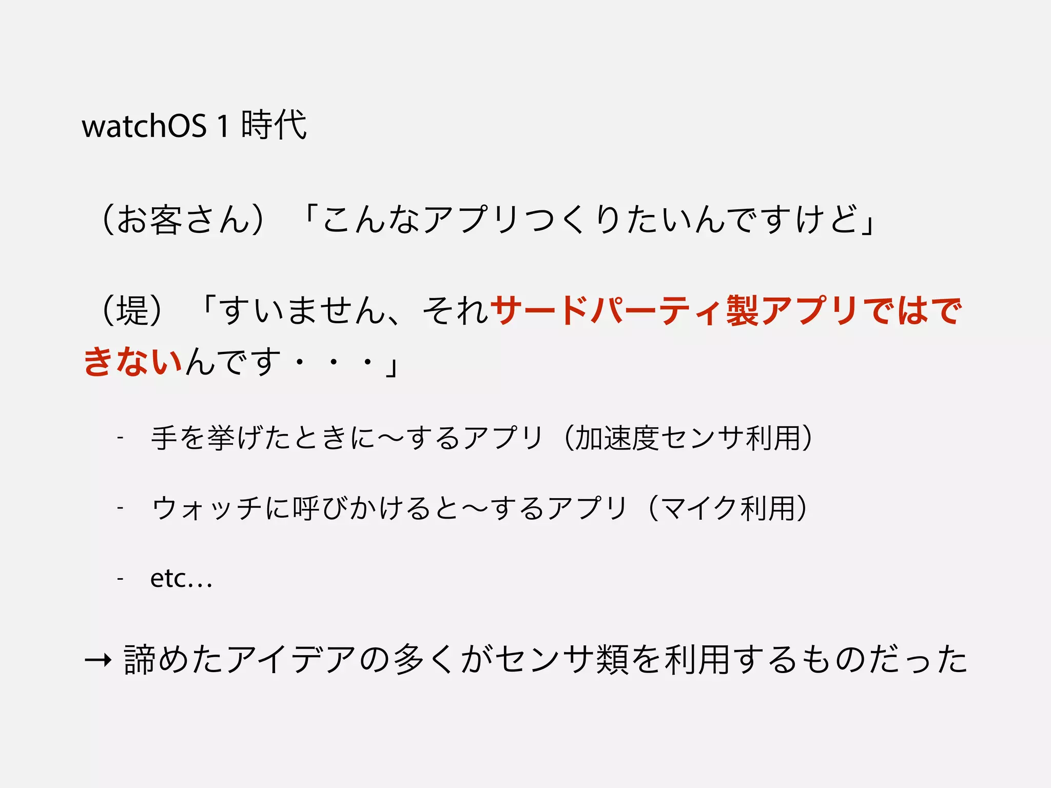 watchOS 1 時代
（お客さん）「こんなアプリつくりたいんですけど」
（堤）「すいません、それサードパーティ製アプリではで
きないんです・・・」
- 手を挙げたときに∼するアプリ（加速度センサ利用）
- ウォッチに呼びかけると∼するアプリ（マイク利用）
- etc…
→ 諦めたアイデアの多くがセンサ類を利用するものだった
 