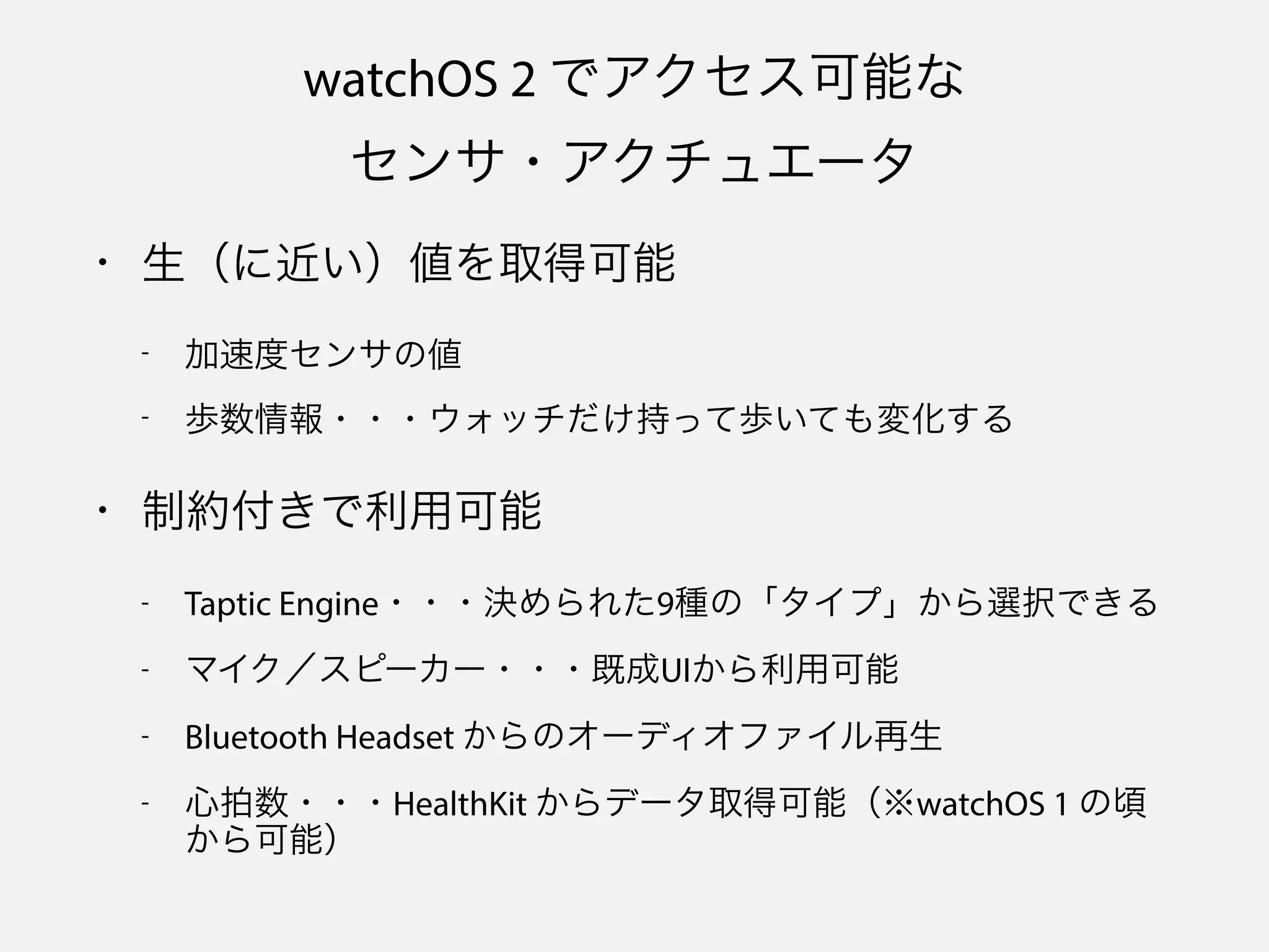watchOS 2 でアクセス可能な 
センサ・アクチュエータ
• 生（に近い）値を取得可能
- 加速度センサの値
- 歩数情報・・・ウォッチだけ持って歩いても変化する
• 制約付きで利用可能
- Taptic Engine・・・決められた9種の「タイプ」から選択できる
- マイク／スピーカー・・・既成UIから利用可能
- Bluetooth Headset からのオーディオファイル再生
- 心拍数・・・HealthKit からデータ取得可能（※watchOS 1 の頃
から可能）
 