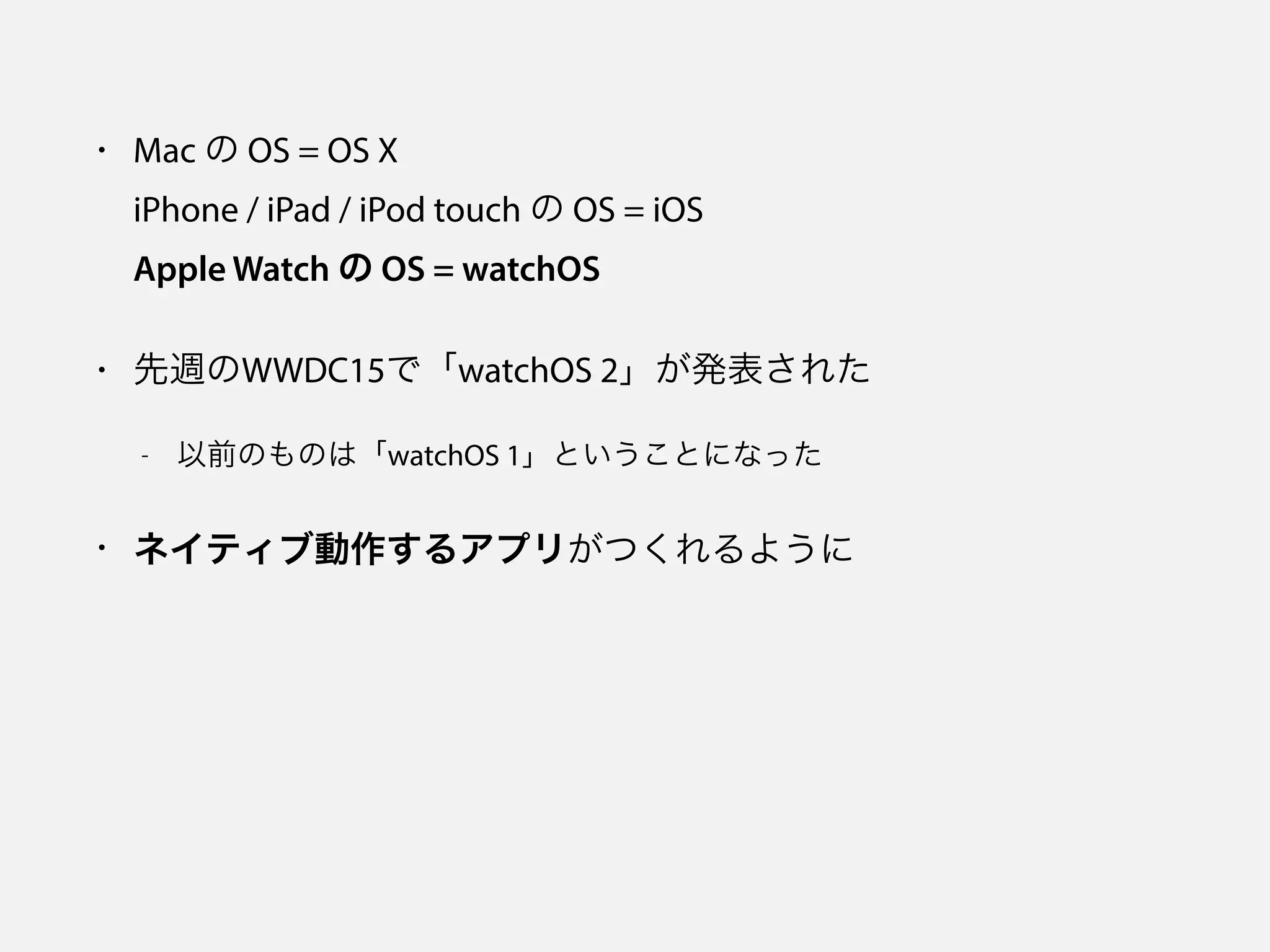 • Mac の OS = OS X 
iPhone / iPad / iPod touch の OS = iOS 
Apple Watch の OS = watchOS
• 先週のWWDC15で「watchOS 2」が発表された
- 以前のものは「watchOS 1」ということになった
• ネイティブ動作するアプリがつくれるように
 