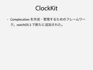 ClockKit
• Complecation を作成・管理するためのフレームワー
ク。watchOS 2 で新たに追加された。
→ サードパーティも Complication の作成が可能に！
• 技術的な参考資料：WWDC15 セッション ...